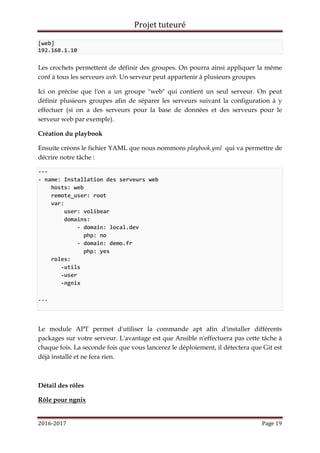 Projet tuteuré
2016-2017 Page 19
[web]
192.168.1.10
Les crochets permettent de définir des groupes. On pourra ainsi appliquer la même
conf à tous les serveurs web. Un serveur peut appartenir à plusieurs groupes
Ici on précise que l'on a un groupe "web" qui contient un seul serveur. On peut
définir plusieurs groupes afin de séparer les serveurs suivant la configuration à y
effectuer (si on a des serveurs pour la base de données et des serveurs pour le
serveur web par exemple).
Création du playbook
Ensuite créons le fichier YAML que nous nommons playbook.yml qui va permettre de
décrire notre tâche :
---
- name: Installation des serveurs web
hosts: web
remote_user: root
var:
user: volibear
domains:
- domain: local.dev
php: no
- domain: demo.fr
php: yes
roles:
-utils
-user
-ngnix
...
Le module APT permet d'utiliser la commande apt afin d'installer différents
packages sur votre serveur. L'avantage est que Ansible n'effectuera pas cette tâche à
chaque fois. La seconde fois que vous lancerez le déploiement, il détectera que Git est
déjà installé et ne fera rien.
Détail des rôles
Rôle pour ngnix
 