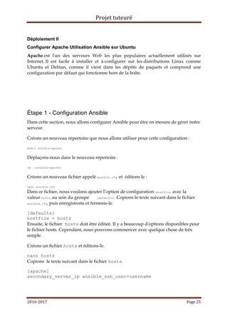 Projet tuteuré
2016-2017 Page 25
Déploiement II
Configurer Apache Utilisation Ansible sur Ubuntu
Apache est l'un des serveurs Web les plus populaires actuellement utilisés sur
Internet. Il est facile à installer et à configurer sur les distributions Linux comme
Ubuntu et Debian, comme il vient dans les dépôts de paquets et comprend une
configuration par défaut qui fonctionne hors de la boîte.
Étape 1 - Configuration Ansible
Dans cette section, nous allons configurer Ansible pour être en mesure de gérer notre
serveur.
Créons un nouveau répertoire que nous allons utiliser pour cette configuration :
mkdir ansible-apache
Déplaçons-nous dans le nouveau répertoire :
cd ~/ansible-apache/
Créons un nouveau fichier appelé ansible.cfg et éditons le :
nano ansible.cfg
Dans ce fichier, nous voulons ajouter l’option de configuration hostfile avec la
valeur hosts, au sein du groupe [defaults]. Copions le texte suivant dans le fichier
ansible.cfg, puis enregistrons et fermons-le.
[defaults]
hostfile = hosts
Ensuite, le fichier hosts doit être éditeé. Il y a beaucoup d'options disponibles pour
le fichier hosts. Cependant, nous pouvons commencer avec quelque chose de très
simple.
Créons un fichier hosts et éditons-le.
nano hosts
Copions le texte suivant dans le fichier hosts.
[apache]
secondary_server_ip ansible_ssh_user=username
 
