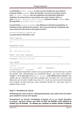 Projet tuteuré
2016-2017 Page 27
La déclaration hosts: apache en haut, qui dit à Ansible que nous utilisons
le groupe d'hôtes apache. Dans cet exemple, nous avons une tâche avec le
nom run echo command. Ceci est simplement une description destinée à
l'utilisateur de comprendre ce que la tâche est en train de faire. Enfin, la
ligne command: /bin/echo hello server exécute le module command avec
les arguments /bin/echo hello server.
La commande ansible-playbook est utilisée pour exécuter les playbooks, et
l'utilisation la plus simple est la suivante : Nous pouvons exécuter le playbook que
nous venons de créer avec la commande suivante :
ansible-playbook apache.yml
La sortie devrait ressembler à ceci.
PLAY [apache]
**************************************************************
***
GATHERING FACTS
**************************************************************
*
ok: [111.111.111.111]
TASK: [run echo command]
******************************************************
changed: [111.111.111.111]
PLAY RECAP
**************************************************************
******
111.111.111.111 : ok=2 changed=1
unreachable=0 failed=0
La chose la plus importante à noter ici est que playbooks ne renvoient pas la sortie
du module, donc contrairement à la commande directe, que nous avons utilisé à
l' étape 1, on ne peut pas voir si hello server a été effectivement imprimé. Cela
signifie que les playbooks sont mieux adaptés pour les tâches où vous n'avez pas
besoin de voir la sortie. Ansible nous dira s'il y avait une erreur lors de l'exécution
d'un module, de sorte que nous avons seulement besoin de cela pour savoir si
quelque chose va mal.
Étape 3 - Installation de Apache
Maintenant que nous avons les introduits playbooks, nous allons écrire les tâches
pour installer le serveur web Apache.
Normalement sur Ubuntu, l’installation d’Apache est un cas simple d'installer
le package apache2 via apt-get. Pour ce faire via Ansible, nous utilisons le
module apt de Ansible . Le module apt contient un certain nombre d'options
 