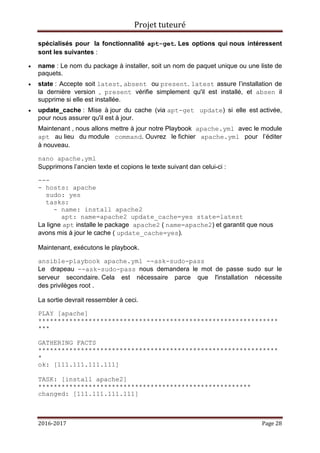 Projet tuteuré
2016-2017 Page 28
spécialisés pour la fonctionnalité apt-get. Les options qui nous intéressent
sont les suivantes :
 name : Le nom du package à installer, soit un nom de paquet unique ou une liste de
paquets.
 state : Accepte soit latest, absent ou present. latest assure l’installation de
la dernière version , present vérifie simplement qu'il est installé, et absen il
supprime si elle est installée.
 update_cache : Mise à jour du cache (via apt-get update) si elle est activée,
pour nous assurer qu'il est à jour.
Maintenant , nous allons mettre à jour notre Playbook apache.yml avec le module
apt au lieu du module command. Ouvrez le fichier apache.yml pour l’éditer
à nouveau.
nano apache.yml
Supprimons l’ancien texte et copions le texte suivant dan celui-ci :
---
- hosts: apache
sudo: yes
tasks:
- name: install apache2
apt: name=apache2 update_cache=yes state=latest
La ligne apt installe le package apache2 ( name=apache2) et garantit que nous
avons mis à jour le cache ( update_cache=yes).
Maintenant, exécutons le playbook.
ansible-playbook apache.yml --ask-sudo-pass
Le drapeau --ask-sudo-pass nous demandera le mot de passe sudo sur le
serveur secondaire. Cela est nécessaire parce que l'installation nécessite
des privilèges root .
La sortie devrait ressembler à ceci.
PLAY [apache]
**************************************************************
***
GATHERING FACTS
**************************************************************
*
ok: [111.111.111.111]
TASK: [install apache2]
*******************************************************
changed: [111.111.111.111]
 