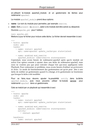 Projet tuteuré
2016-2017 Page 30
en utilisant le module apache2_module et un gestionnaire de tâches pour
redémarrer apache2.
Le module apache2_module prend deux options:
 name - Le nom du module pour permettre, par exemple rewrite.
 state- Soit present ou absent, selon si le module doit être activé ou désactivé.
Ouvrons apache.yml pour l' édition.
nano apache.yml
Mettons à jour le fichier pour inclure cette tâche. Le fichier devrait ressembler à ceci:
---
- hosts: apache
sudo: yes
tasks:
- name: install apache2
apt: name=apache2 update_cache=yes state=latest
- name: enabled mod_rewrite
apache2_module: name=rewrite state=present
Cependant, nous avons besoin de redémarrer apache2 après que le module est
activé. Une option consiste à ajouter dans une tâche de redémarrer apache2, mais
nous ne voulons pas que pour exécuter chaque fois que nous appliquons notre
Playbook. Pour contourner ce problème, nous avons besoin d'utiliser un gestionnaire
de tâches . Le mode de fonctionnement des gestionnaires est qu'on peut dire à une
tâche de notifier un gestionnaire quand il a changé, et le gestionnaire ne fonctionne
que lorsque la tâche a été modifiée.
Pour ce faire, nous devons ajouter la possibilité notify dans la tâche
apache2_module, puis nous pouvons utiliser le module service pour
redémarrer apache2 dans un gestionnaire.
Cela se traduit par un playbook qui ressemble à ceci:
---
- hosts: apache
sudo: yes
tasks:
- name: install apache2
apt: name=apache2 update_cache=yes state=latest
- name: enabled mod_rewrite
apache2_module: name=rewrite state=present
notify:
- restart apache2
handlers:
- name: restart apache2
 