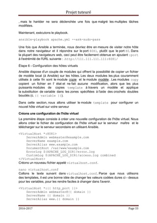 Projet tuteuré
2016-2017 Page 33
, mais le hanlder ne sera déclenchée une fois que malgré les multiples tâches
modifiées.
Maintenant, exécutons le playbook.
ansible-playbook apache.yml --ask-sudo-pass
Une fois que Ansible a terminée, nous devriez être en mesure de visiter notre hôte
dans notre navigateur et il répondra sur le port 8081, plutôt que le port 80. Dans
la plupart des navigateurs web, ceci peut être facilement obtenue en ajoutant :port
à l'extrémité de l'URL suivante : .http://111.111.111.111:8081/
Étape 6 - Configuration des hôtes virtuels
Ansible dispose d'un couple de modules qui offrent la possibilité de copier un fichier
de modèle local (à Ansible) sur les hôtes. Les deux modules les plus couramment
utilisés à cette fin sont le module copie et le module modèle . Les modules copy
copient un fichier en l' état et ne fait aucune modification, alors que les plus
puissants modules de copies template à travers un modèle et applique
la substitution de variable dans les zones spécifiées à l'aide des crochets doubles
bouclés (c. {{ variable }}).
Dans cette section, nous allons utiliser le module template pour configurer un
nouvel hôte virtuel sur votre serveur
Créons une configuration de l'hôte virtuel
La première étape consiste à créer une nouvelle configuration de l'hôte virtuel. Nous
allons créer le fichier de configuration de l'hôte virtuel sur le serveur maître et le
télécharger sur le serveur secondaire en utilisant Ansible.
<VirtualHost *:8081>
ServerAdmin webmaster@example.com
ServerName example.com
ServerAlias www.example.com
DocumentRoot /var/www/example.com
ErrorLog ${APACHE_LOG_DIR}/error.log
CustomLog ${APACHE_LOG_DIR}/access.log combined
</VirtualHost>
Créons un nouveau fichier appelé virtualhost.conf.
nano virtualhost.conf
Collons le texte suivant dans virtualhost.conf. Parce que nous utilisons
des templates, il est une bonne idée de changer les valeurs codées dures ci - dessus
pour les variables, pour les rendre faciles à changer dans l'avenir.
<VirtualHost *:{{ http_port }}>
ServerAdmin webmaster@{{ domain }}
ServerName {{ domain }}
ServerAlias www.{{ domain }}
 