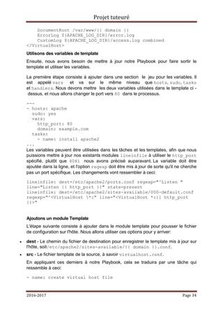 Projet tuteuré
2016-2017 Page 34
DocumentRoot /var/www/{{ domain }}
ErrorLog ${APACHE_LOG_DIR}/error.log
CustomLog ${APACHE_LOG_DIR}/access.log combined
</VirtualHost>
Utilisons des variables de template
Ensuite, nous avons besoin de mettre à jour notre Playbook pour faire sortir le
template et utiliser les variables.
La première étape consiste à ajouter dans une section le jeu pour les variables. Il
est appelé vars et va sur le même niveau que hosts, sudo, tasks
et handlers. Nous devons mettre les deux variables utilisées dans le template ci -
dessus, et nous allons changer le port vers 80 dans le processus.
---
- hosts: apache
sudo: yes
vars:
http_port: 80
domain: example.com
tasks:
- name: install apache2
...
Les variables peuvent être utilisées dans les tâches et les templates, afin que nous
puissions mettre à jour nos existants modules lineinfile à utiliser le http_port
spécifié, plutôt que 8081 nous avons précisé auparavant. La variable doit être
ajoutée dans la ligne, et l'option regexp doit être mis à jour de sorte qu'il ne cherche
pas un port spécifique. Les changements vont ressembler à ceci:
lineinfile: dest=/etc/apache2/ports.conf regexp="^Listen "
line="Listen {{ http_port }}" state=present
lineinfile: dest=/etc/apache2/sites-available/000-default.conf
regexp="^<VirtualHost *:" line="<VirtualHost *:{{ http_port
}}>"
Ajoutons un module Template
L'étape suivante consiste à ajouter dans le module template pour pousser le fichier
de configuration sur l'hôte. Nous allons utiliser ces options pour y arriver:
 dest - Le chemin du fichier de destination pour enregistrer le template mis à jour sur
l'hôte, soit/etc/apache2/sites-available/{{ domain }}.conf.
 src - Le fichier template de la source, à savoir virtualhost.conf.
En appliquant ces derniers à notre Playbook, cela se traduira par une tâche qui
ressemble à ceci:
- name: create virtual host file
 