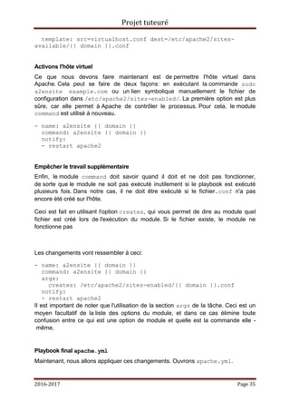 Projet tuteuré
2016-2017 Page 35
template: src=virtualhost.conf dest=/etc/apache2/sites-
available/{{ domain }}.conf
Activons l'hôte virtuel
Ce que nous devons faire maintenant est de permettre l'hôte virtuel dans
Apache. Cela peut se faire de deux façons: en exécutant la commande sudo
a2ensite example.com ou un lien symbolique manuellement le fichier de
configuration dans /etc/apache2/sites-enabled/. La première option est plus
sûre, car elle permet à Apache de contrôler le processus. Pour cela, le module
command est utilisé à nouveau.
- name: a2ensite {{ domain }}
command: a2ensite {{ domain }}
notify:
- restart apache2
Empêcher le travail supplémentaire
Enfin, le module command doit savoir quand il doit et ne doit pas fonctionner,
de sorte que le module ne soit pas exécuté inutilement si le playbook est exécuté
plusieurs fois. Dans notre cas, il ne doit être exécuté si le fichier.conf n'a pas
encore été créé sur l'hôte.
Ceci est fait en utilisant l'option creates, qui vous permet de dire au module quel
fichier est créé lors de l'exécution du module. Si le fichier existe, le module ne
fonctionne pas
Les changements vont ressembler à ceci:
- name: a2ensite {{ domain }}
command: a2ensite {{ domain }}
args:
creates: /etc/apache2/sites-enabled/{{ domain }}.conf
notify:
- restart apache2
Il est important de noter que l'utilisation de la section args de la tâche. Ceci est un
moyen facultatif de la liste des options du module, et dans ce cas élimine toute
confusion entre ce qui est une option de module et quelle est la commande elle -
même.
Playbook final apache.yml
Maintenant, nous allons appliquer ces changements. Ouvrons apache.yml.
 