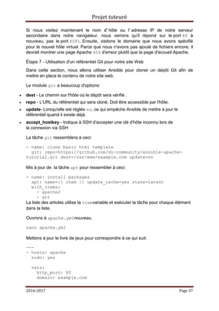 Projet tuteuré
2016-2017 Page 37
Si nous visitez maintenant le nom d' hôte ou l' adresse IP de notre serveur
secondaire dans notre navigateur, nous verrons qu'il répond sur le port 80 à
nouveau, pas le port 8081. Ensuite, visitons le domaine que nous avons spécifié
pour le nouvel hôte virtuel. Parce que nous n'avons pas ajouté de fichiers encore, il
devrait montrer une page Apache 404 d'erreur plutôt que la page d'accueil Apache.
Étape 7 - Utilisation d'un référentiel Git pour notre site Web
Dans cette section, nous allons utiliser Ansible pour cloner un dépôt Git afin de
mettre en place le contenu de notre site web.
Le module git a beaucoup d'options:
 dest - Le chemin sur l'hôte où le dépôt sera vérifié .
 repo - L'URL du référentiel qui sera cloné. Doit être accessible par l'hôte.
 update- Lorsqu'elle est réglée no, ce qui empêche Ansible de mettre à jour le
référentiel quand il existe déjà.
 accept_hostkey - Indique à SSH d'accepter une clé d'hôte inconnu lors de
la connexion via SSH
La tâche git ressemblera à ceci:
- name: clone basic html template
git: repo=https://github.com/do-community/ansible-apache-
tutorial.git dest=/var/www/example.com update=no
Mis à jour de la tâche apt pour ressembler à ceci:
- name: install packages
apt: name={{ item }} update_cache=yes state=latest
with_items:
- apache2
- git
La liste des articles utilise la itemvariable et exécuter la tâche pour chaque élément
dans la liste.
Ouvrons à apache.ymlnouveau.
nano apache.yml
Mettons à jour le livre de jeux pour correspondre à ce qui suit:
---
- hosts: apache
sudo: yes
vars:
http_port: 80
domain: example.com
 