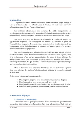Projet tuteuré
2016-2017 Page 3
Introduction
Le présent document entre dans le cadre de réalisation du projet tuteuré de
Licence professionnelle en « Maintenance et Réseaux Informatiques » au Centre
Informatique et de Calcul à l’université de Lomé.
Les systèmes informatiques sont devenus des outils indispensables au
fonctionnement des entreprises. Ils sont aujourd’hui déployés dans tous les secteurs
professionnels, à savoir, le secteur bancaire, les assurances, la médecine et d’autres.
Au fur et à mesure que l’entreprise s’agrandit, le nombre de projets qui
apparaissent augmente. Par conséquent, le nombre de serveurs à gérer par
l’administrateur augmente de jours en jours par rapport au nombre de projets qui
apparaissent. Ainsi l’administrateur a plusieurs serveurs à gérer. Ces serveurs
peuvent être virtuels ou physiques.
Dès lors, l’administrateur a besoin d’un outil efficace pour pouvoir effectuer
plus facilement les tâches d’administration tels que l’installation d’un logiciel, l’arrêt
et le redémarrage d’un service, automatisation des mises à jours, effectuer les
configurations, créer des utilisateurs en plus d’autres à distance sur plusieurs
serveurs parallèlement. Ce qui évitera à l’administrateur de se déplacer sur chaque
serveur pour faire des configurations.
Dans ce document nous utiliserons Ansible qui est une plate-forme logicielle
libre pour effectuer les tâches d’administration à distance à travers le protocole
sécurisé SSH.
Ce document est structuré en quatre parties :
 Dans la première partie nous allons faire une description du projet
 Dans la deuxième nous ferons une analyse du projet
 Dans la troisième partie nous étudierons le fonctionnement de Ansible
 Et enfin dans la quatrième partie nous exposerons notre réalisation.
I-Description du projet
I.1-Contexte et justification
Administrer c’est de gérer quelque chose. Nous pouvons dire que administrer
un système informatique c’est la gestion d’un parc informatique. Qu’il soit en
 