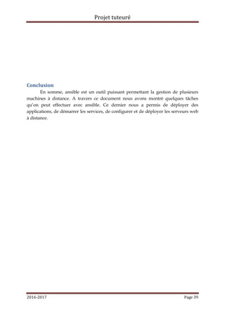 Projet tuteuré
2016-2017 Page 39
Conclusion
En somme, ansible est un outil puissant permettant la gestion de plusieurs
machines à distance. A travers ce document nous avons montré quelques tâches
qu’on peut effectuer avec ansible. Ce dernier nous a permis de déployer des
applications, de démarrer les services, de configurer et de déployer les serveurs web
à distance.
 