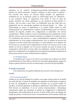 Projet tuteuré
2016-2017 Page 4
entreprise ou en situation d’utilisation personnelle, l’administrateur système
effectue des tâches communes : Installer, configurer et faire évoluer le matériel :
une nouvelle carte réseau, un nouveau disque ; Installer les applications :
installation sur un ou plusieurs postes en même temps ; gérer les utilisateurs :
ce qui comprend l’ajout, la suppression d’un profil, la mise en place de
quotas, la gestion des droits spécifiques ou par groupe et en plus sécuriser le
système : par les mises à jours liées à la distribution ainsi que celles liées aux
applications, par les sauvegardes régulières des données.Depuis le début de
l'informatique en réseau, le déploiement et la gestion fiables restent un défi.
Historiquement, les administrateurs système ont généralement gérer les serveurs,
installer des logiciels, modifier des configurations et administrer des services
manuellement. Mettre en place un serveur manuellement peut rapidement s'avérer
pénible, surtout si nous avons plusieurs machines à configurer de la même manière.
La virtualisation des serveurs a aussi considérablement augmenté la tâche d’un
administrateur ou d’une équipe d'administrateurs. Face au nombre de serveurs qui
augmente au fil des années dans l’entreprise, ce serait fastidieux de se déplacer sur
les serveurs un à un pour leurs configurations et surtout si le serveur est sur un site
distant. Le fait de se déplacer sur les serveurs entraîne une perte de temps et par
conséquent le retard dans le service offert aux utilisateurs. Ansible est un outil de
gestion de Configuration et de déploiement, permettant d'automatiser simplement et
efficacement la mise en place d'infrastructures complexes.
I.2-Problématique
Le problème qui se pose et de trouver une solution pour effectuer les tâches
d’administration de façon efficace, éliminer les contraintes géographiques, gagner du
temps en gérant plusieurs serveurs en même temps c’est-à-dire de façon parallèle.
II-Analyse du projet
Une solution pour une gestion optimisée des serveurs d’une entreprise est :
Ansible.
II.1-C’est quoi Ansible ?
Ansible est un outil de pilotage de systèmes, sans agent, faisant partie de la famille
des outils DevOps. Il permet de simplifier des opérations d’orchestration complexes,
de faire du management de configuration centralisé sur un grand nombre de
machines. Il permet également le pilotage de plateformes Cloud telles qu’Amazon
Web Services ou OpenStack. Il est un moteur d'automatisation informatique
radicalement simple qui automatise la gestion de configuration, le déploiement
d'application, intra-orchestration de services. Il utilise YAML qui est un langage très
simple qui permet de décrire les travaux d'automatisation d'une manière simple qui
 