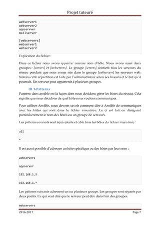 Projet tuteuré
2016-2017 Page 7
webserver1
webserver2
appservver
mailserver
[webservers]
webserver1
webserver2
Explication du fichier :
Dans ce fichier nous avons appserver comme nom d’hôte. Nous avons aussi deux
groupes : [servers] et [webservers]. Le groupe [servers] contient tous les serveurs du
réseau pendant que nous avons mis dans le groupe [webservers] les serveurs web.
Notons cette répartition est faite par l’administrateur selon ses besoins et le but qu’il
poursuit. Un serveur peut appartenir à plusieurs groupes.
III.3-Patterns
Patterns dans ansible est la façon dont nous décidons gérer les hôtes du réseau. Cela
signifie que nous décidons de quel hôte nous voulons communiquer.
Pour utiliser Ansible, nous devons savoir comment dire à Ansible de communiquer
avec les hôtes qui sont dans le fichier inventaire. Ce ci est fait en désignant
particulièrement le nom des hôtes ou un groupe de serveurs.
Les patterns suivants sont équivalents et cible tous les hôtes du fichier inventaire :
all
*
Il est aussi possible d’adresser un hôte spécifique ou des hôtes par leur nom :
webserver1
appserver
192.168.1.5
192.168.1.*
Les patterns suivants adressent un ou plusieurs groups. Les groupes sont séparés par
deux points. Ce qui veut dire que le serveur peut être dans l’un des groupes.
webservers
 
