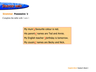 ’ s s’ ’ s s’ My mum ’s  favourite colour is red. His parent s’  names are Ted and Annie. My English teacher ’s  birthday is tomorrow. My cousin s’  names are Becky and Nick. Complete the table with  ’s  or  s’ . Grammar  Possessive  ’s 