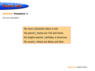 ’ s s’ ’ s s’ My mum ’s  favourite colour is red. His parent s’  names are Ted and Annie. My English teacher ’s  birthday is tomorrow. My cousin s’  names are Becky and Nick. Can you remember? Grammar  Possessive  ’s 