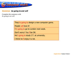 will ’ re going to ’ m going to ’ ll ’ s going to ’ ll He ’s going to  study I.T. at university. I think he ’ll  enjoy it a lot. I ’m going to  go to London next week. Don’t worry! You ’ll  be OK. They ’re going to  design a new computer game. People  will  love it! Complete the sentences with  be going to  or  will . Grammar   be going to  and  will 