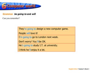 will ’ re going to ’ m going to ’ ll ’ s going to ’ ll He ’s going to  study I.T. at university. I think he ’ll  enjoy it a lot. I ’m going to  go to London next week. Don’t worry! You ’ll  be OK. They ’re going to  design a new computer game. People  will  love it! Can you remember? Grammar   be going to  and  will 
