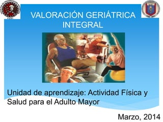 VALORACIÓN GERIÁTRICA 
INTEGRAL 
Unidad de aprendizaje: Actividad Física y 
Salud para el Adulto Mayor 
Marzo, 2014 
 