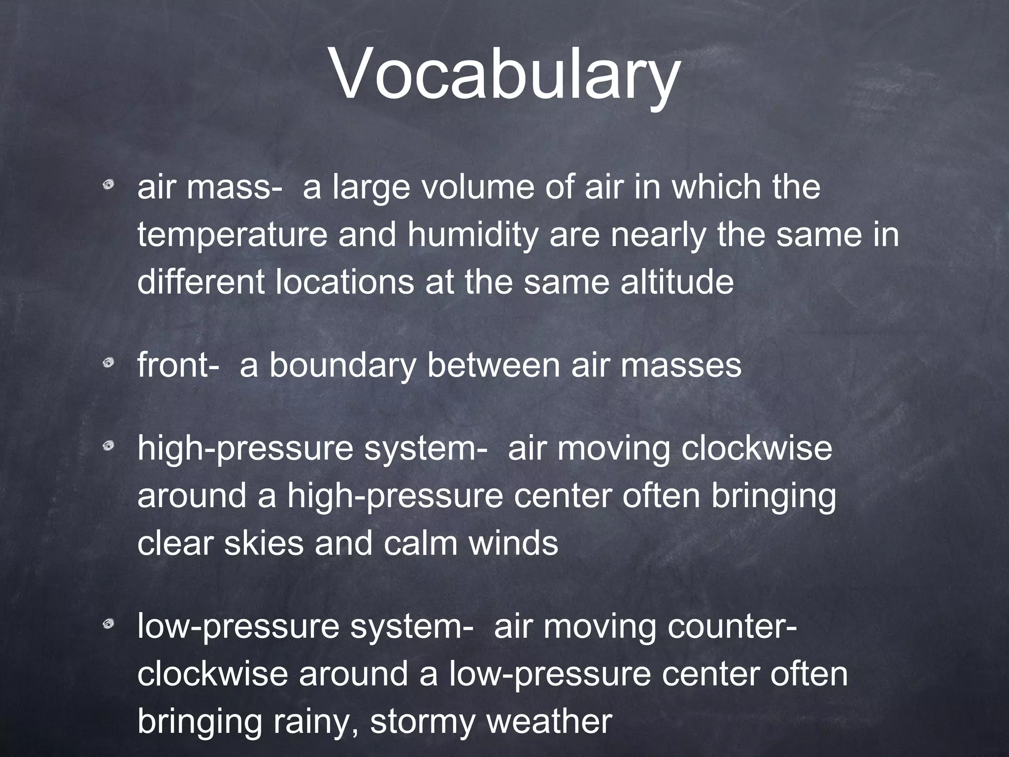 Vocabulary air mass-  a large volume of air in which the temperature and humidity are nearly the same in different locations at the same altitude front-  a boundary between air masses high-pressure system-  air moving clockwise around a high-pressure center often bringing clear skies and calm winds low-pressure system-  air moving counter-clockwise around a low-pressure center often bringing rainy, stormy weather 