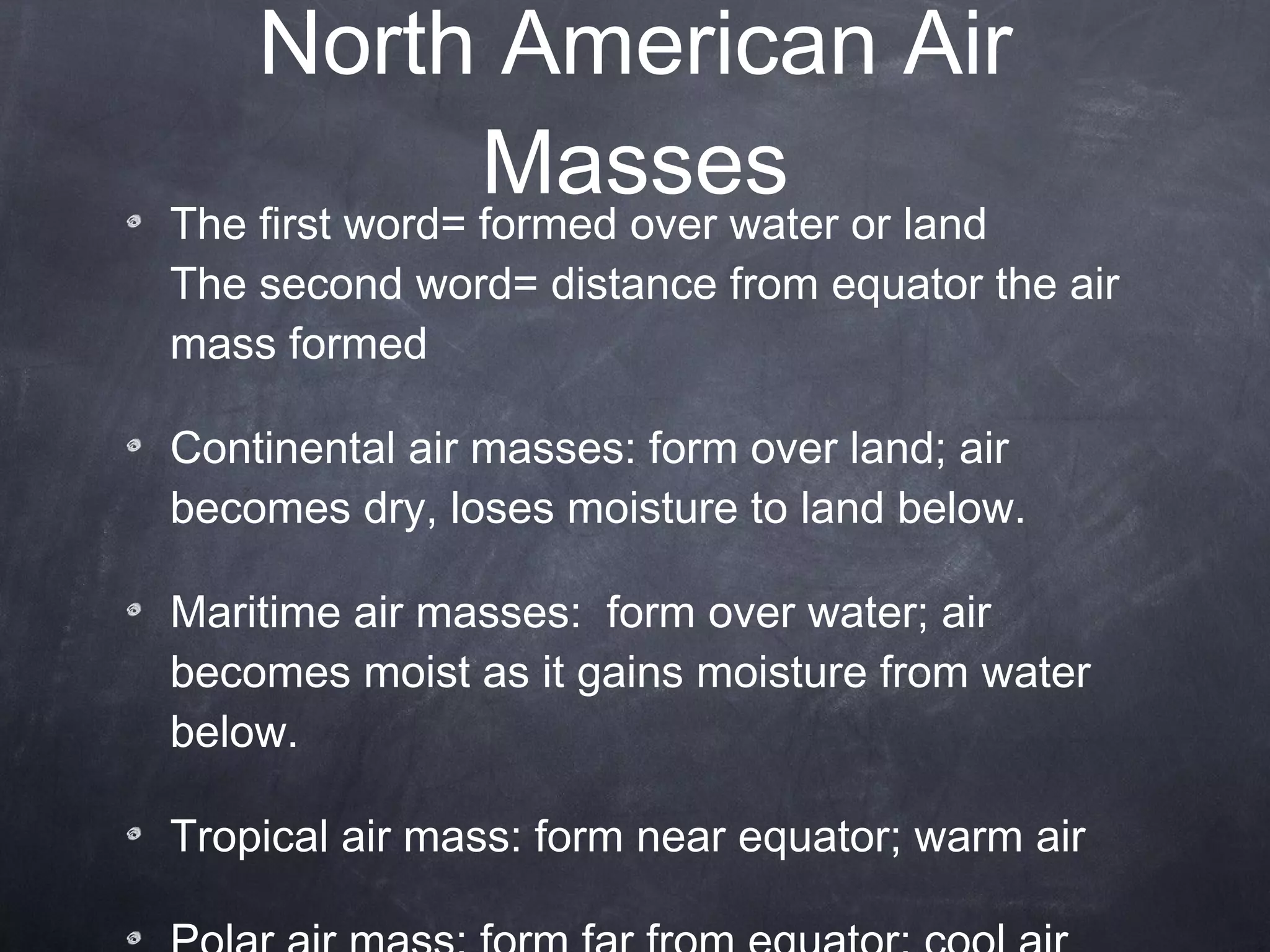 North American Air Masses The first word= formed over water or land  The second word= distance from equator the air mass formed Continental air masses: form over land; air becomes dry, loses moisture to land below.  Maritime air masses:  form over water; air becomes moist as it gains moisture from water below.  Tropical air mass: form near equator; warm air Polar air mass: form far from equator; cool air 