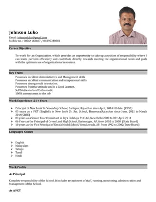 Johnson Luko 
Email: johnsonluko@gmail.com 
Mobile no. : 08764182607 / 08290340881 
Career Objective 
To work for an Organization, which provides an opportunity to take up a position of responsibility where I 
can learn, perform efficiently and contribute directly towards meeting the organizational needs and goals 
with the optimum use of organizational resources. 
Key Traits 
Possesses excellent Administrative and Management skills 
Possesses excellent communication and interpersonal skills 
Possesses strong result orientation. 
Possesses Positive attitude and is a Good Learner. 
Self Motivated and Enthusiastic 
100% commitment to the job 
Work Experience :21 + Years 
 Principal of New Look Sr. Secondary School, Partapur, Rajasthan since April, 2014 till date. (CBSE) 
 03 years as a PGT (English) in New Look Sr. Sec. School, Banswara,Rajasthan since June, 2011 to March 
2014(CBSE) 
 03 years as a Senior Tour Consultant in Riya Holidays Pvt Ltd., New Delhi 2008 to 30th April 2011 
 06 Years as the Principal of Green Land High School, Karimnagar, AP. from 2002 to 2008 (State Board) 
 10 years as the Vice Principal of Kerala Model School, Vemulawada, AP. from 1992 to 2002(State Board) 
Languages Known 
 English 
 Malayalam 
 Telugu 
 Tamil 
 Hindi 
Work Profile 
As Principal 
Complete responsibility of the School. It includes recruitment of staff, running, monitoring, administration and 
Management of the School. 
As A PGT 
 