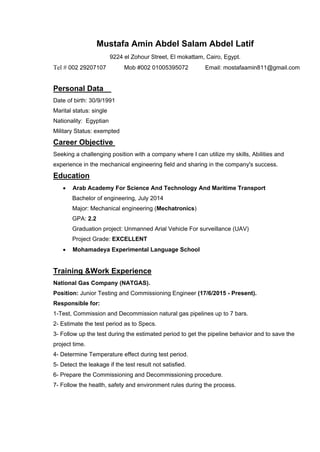 Mustafa Amin Abdel Salam Abdel Latif
9224 el Zohour Street, El mokattam, Cairo, Egypt.
Tel # 002 29207107 Mob #002 01005395072 Email: mostafaamin811@gmail.com
Personal Data
Date of birth: 30/9/1991
Marital status: single
Nationality: Egyptian
Military Status: exempted
Career Objective
Seeking a challenging position with a company where I can utilize my skills, Abilities and
experience in the mechanical engineering field and sharing in the company's success.
Education
 Arab Academy For Science And Technology And Maritime Transport
Bachelor of engineering, July 2014
Major: Mechanical engineering (Mechatronics)
GPA: 2.2
Graduation project: Unmanned Arial Vehicle For surveillance (UAV)
Project Grade: EXCELLENT
 Mohamadeya Experimental Language School
Training &Work Experience
National Gas Company (NATGAS).
Position: Junior Testing and Commissioning Engineer (17/6/2015 - Present).
Responsible for:
1-Test, Commission and Decommission natural gas pipelines up to 7 bars.
2- Estimate the test period as to Specs.
3- Follow up the test during the estimated period to get the pipeline behavior and to save the
project time.
4- Determine Temperature effect during test period.
5- Detect the leakage if the test result not satisfied.
6- Prepare the Commissioning and Decommissioning procedure.
7- Follow the health, safety and environment rules during the process.
 