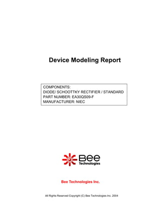 Device Modeling Report



COMPONENTS:
DIODE/ SCHOOTTKY RECTIFIER / STANDARD
PART NUMBER: EA30QS09-F
MANUFACTURER: NIEC




             Bee Technologies Inc.


All Rights Reserved Copyright (C) Bee Technologies Inc. 2004
 