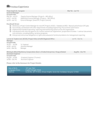 Previous Experience
Punj Lloyd Ltd., Gurgaon Mar’06 – Jun’10
General Manager
Growth Path:
Mar’06 – Jun’07: Deputy General Manager (Projects – MD office)
Jul’07 – Jun’09: Additional General Manager (Projects – MD Office)
Jul’09 – Jun’10: General Manager (Head EPC Project Control)
Key Result Areas:
Worked as a Project Control Manager for new EPC Projects of DCU– Vadodara & MSQ – Barauni and all futureEPC jobs
Successfully coordinated with other departments including Engineering, Procurement and Finance
Implemented standard operating, reporting and monitoring system across the organization
Coordinated with external agencies for techno-commercial negotiations, preparation of tender / contract documents,
cost estimates, including billing, variation proposals
Interpreted contractual obligations & rights and evaluated of technical problems for management reporting
Larsen & Toubro Ltd. (ECCD), Project Sites & Delhi Regional Office Jan’95 – Mar’06
Manager
Growth Path:
Jan’95 – Jun’98: Sr. Engineer
Jul’98 – Jun’02: Assistant Manager
Jul’02 – Mar’06: Manager
Mining & Allied Machinery Corporation (Govt. of India Enterprise), Vizag & Bolani Aug’86 – Dec’94
Assistant Engineer
Growth Path:
Aug’86 – Jul’88: Graduate Engineer (Trainee)
Jul’88 – Dec’94: Assistant Engineer
Please refer to the Annexure for Project Details:
Date of Birth: 10th July 1963
Languages Know: English, Bengali, Hindi
Address: ELSA 802, (BT19/802), Omaxe Heights, Sector 86, Faridabad, Haryana 121002
 