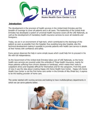 Introduction:
The development in the provision of health services in the United Arab Emirates and the
breadth of coverage to cover all patients and in all cases. The leadership of the United Arab
Emirates has developed a system of universal health insurance covers all the UAE Nationals, as
well as the development of mandatory health insurance services to cover all residents and
foreigners.
Today, we are in an environment of high-tech, which contributed to the discharge of the
patient as soon as possible from the hospital, thus avoiding long-stay hospital, also the
technical development making it possible to provide patients with health care service in details
at their homes with confidence and safely.
Every person deserves the help in some simple issues which could help him to proceed in his
life with full independence.
As the Government of the United Arab Emirates takes care of UAE Nationals, so the home
health care services are covered under the umbrella of Thiqa Health Insurance, mainly for
those patients suffering from chronic diseases or handicaps, which makes their visits to
outpatient clinics and hospitals difficult for themselves and for the caregivers. From this point
of view it was the idea about creating Happy Life Home Health Care Center. Happy Life Home
Health Care Center is not the first home care center in the Emirate of Abu Dhabi but, it aspires
to be the leading provider of home care.
The center started with nursing services and looking to have multidisciplinary departments in
which we can serve patients better.
 