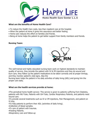 What are the benefits of Home Health Care?
• To reduce the Health Care costs, less than inpatient care at the hospital.
• When the patient at home it gives him assurance and better feeling.
• Home care reduces the effort on families and friends.
• Being at home helps the patient to get better support from family members and friends.
Nursing Team:
The well trained and highly educated nursing team work on highest standards to maintain
quality of service, they provide the patient with IV & IM injections and they do wound and
burn care, they follow up the patient medications to be taken correctly and at proper timings,
and they monitor patient's vital signs. Also the
Nursing team helps the patient in his daily activities of daily living (ADL) and giving him the
proper care daily.
What are the health services provide at home:
•The periodical home health service: This service is given to patients suffering from Diabetes,
patients with NG-Tube, Patients with GA-Tube, Cardiac Respiratory Patients, and patients need
wound care.
•To provide several treatments such as IV or IM injections, Pain Management, and patient on
IV drip.
•To help patients to perform their ADL (activities of daily living).
•Collection of blood samples.
•To care of patient with traumas.
•Feeding Patients.
•Respiratory care and follow-up
 