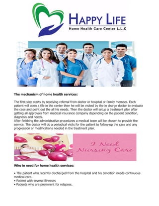 The mechanism of home health services:
The first step starts by receiving referral from doctor or hospital or family member. Each
patient will open a file in the center then he will be visited by the in charge doctor to evaluate
the case and point out the all his needs. Then the doctor will setup a treatment plan after
getting all approvals from medical insurance company depending on the patient condition,
diagnosis and needs.
After finishing the administrative procedures a medical team will be chosen to provide the
service. The doctor will do a periodical visits for the patient to follow-up the case and any
progression or modifications needed in the treatment plan.
Who in need for home health services:
• The patient who recently discharged from the hospital and his condition needs continuous
medical care.
• Patient with several illnesses
• Patients who are prominent for relapses.
 