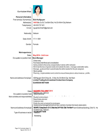 Page 1/3- Curriculum vitae of
Nguyen Bich Ha
Curriculum Vitae
Personal information
First name(s)/ Surname(s) Bich Ha,Nguyen
Address(es) 144/18Au Co St.,TanBinh Dist, HoChi MinhCity,Vietnam
Telephone(s) +84 933737 401
E-mail nguyenbichha91@gmail.com
Nationality Vietnam
Date of birth 17.11.1991
Gender Female
Workexperience
Dates May2014– Until now
Occupationorpositionheld StoreManager
Orderentry
Purchaseorder/forecastconsolidation
Solve problemsthat ariseunexpectedlyin stores withinallowed;
Minimizetheloss of goodsinsideandoutside the store , managecostsbetter sales.
Manage, guideandtrain subordinatestheskillsneededfor the job assigned.
Stockupdate
Planning, implementationandcontrol to ensuretheseplansis about revenue, profits .
Nameandaddressof employer 506Nguyen DinhChieuSt., 3 Dist, Ho ChiMinhCity, Viet Nam
Limited TradingAnd InvestmentContactAsia Company
GUARDIAN VIET NAM
Dates Aug 2014 – Oct2014
Occupationorpositionheld SalesExecutive
Mainactivitiesandresponsibilities Consultingprovidesproductsandservicesfor Enterprisecustomers.
EnterpriseFTTHSales-Be responsibleforFTTHinternetsalestarget.
Acquiringnewclientsfor the business.
Ensuringthat growth targets are metin the definedarea.
RelationshipManagementwithallnew Clientsto maintainthefuture association.
Nameandaddressof employer MinhTuTelecomCo.LTD.Address: 4F - E2, 268ToHienThanhSt(MiraeBuilding),Dist10, Ho
ChiMinhCity, Vietnam.
Typeof businessor sector Telecom.
AUGUST 2013– MAY2014
Part-timeJob - Admind
Qualitycontrolproject
Reportdata planned
Customercare
Divide the work scheduleforemployees
102ABC CongQuynh St, 1 Dist, HoChi MinhCity, Viet Nam
GCOM VIET NAM
Marketing
 