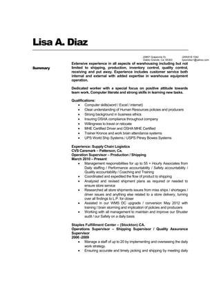 Lisa A. Diaz
Summary
Extensive experience in all aspects of warehousing including but not
limited to shipping, production, inventory control, quality control,
receiving and put away. Experience includes customer service both
internal and external with added expertise in warehouse equipment
operation.
Dedicated worker with a special focus on positive attitude towards
team work. Computer literate and strong skills in learning new tasks.
Qualifications:
• Computer skills(word / Excel / internet)
• Clear understanding of Human Resources policies and producers
• Strong background in business ethics
• Insuring OSHA compliance throughout company
• Willingness to travel or relocate
• MHE Certified Driver and OSHA MHE Certified
• Trainer Kronos and work brain attendance systems
• UPS World Ship Systems / USPS Pitney Bowes Systems
Experience: Supply Chain Logistics
CVS Caremark – Patterson, Ca.
Operation Supervisor – Production / Shipping
March 2010 – Present
• Management responsibilities for up to 55 + Hourly Associates from
Daily staffing / Performance accountability / Safety accountability /
Quality accountability / Coaching and Training
• Coordinated and expedited the flow of product to shipping
• Analyzed and revised shipment plans as required or needed to
ensure store service
• Researched all store shipments issues from miss ships / shortages /
driver issues and anything else related to a store delivery, turning
over all findings to L.P. for closer
• Assisted in our WMS DC upgrade / conversion May 2012 with
training / brain storming and implication of policies and producers
• Working with all management to maintain and improve our Shuster
audit / our Safety on a daily basis
Staples Fulfillment Center – (Stockton) CA.
Operations Supervisor – Shipping Supervisor / Quality Assurance
Supervisor
2006 -2009
• Manage a staff of up to 20 by implementing and overseeing the daily
work strategy.
• Ensuring accurate and timely picking and shipping by meeting daily
(209)518-1042
tysondiaz1@yahoo.com
20857 Grapevine Dr.
Diablo Grande, Ca. 95363
 