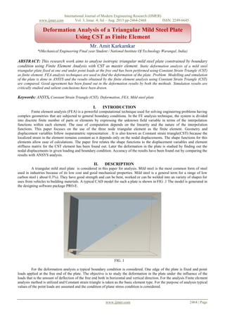 International Journal of Modern Engineering Research (IJMER)
www.ijmer.com Vol. 3, Issue. 4, Jul – Aug. 2013 pp-2464-2468 ISSN: 2249-6645
www.ijmer.com 2464 | Page
Mr. Amit Karkamkar
*(Mechanical Engineering Final year Student / National Institute Of Technology Warangal, India)
ABSTRACT: This research work aims to analyse isotropic triangular mild steel plate constrained by boundary
condition using Finite Element Analysis with CST as master element. Static deformation analysis of a mild steel
triangular plate fixed at one end under point loads at the free end has been performed using Constant Strain Triangle (CST)
as finite element. FEA analysis techniques are used to find the deformation of the plate. Problem Modelling and simulation
of the plate is done in ANSYS and the results obtained by the finite element analysis using Constant Strain Triangle (CST)
are compared. Good agreement has been found out in the deformation results by both the methods. Simulation results are
critically studied and salient conclusions have been drawn.
Keywords: ANSYS, Constant Strain Triangle (CST), Deformation, FEA, Mild steel plate
I. INTRODUCTION
Finite element analysis (FEA) is a powerful computational technique used for solving engineering problems having
complex geometries that are subjected to general boundary conditions. In the FE analysis technique, the system is divided
into discrete finite number of parts or elements by expressing the unknown field variable in terms of the interpolation
functions within each element. The ease of computation depends on the linearity and the nature of the interpolation
functions. This paper focuses on the use of the three node triangular element as the finite element. Geometry and
displacement variables follow isoparametric representation . It is also known as Constant strain triangle(CST) because the
localized strain in the element remains constant as it depends only on the nodal displacements. The shape functions for this
elements allow ease of calculations. The paper first relates the shape functions to the displacement variables and element
stiffness matrix for the CST element has been found out. Later the deformation in the plate is studied by finding out the
nodal displacements in given loading and boundary condition. Accuracy of the results have been found out by comparing the
results with ANSYS analysis.
II. DESCRIPTION
A triangular mild steel plate is considered in this paper for analysis. Mild steel is the most common form of steel
used in industries because of its low cost and good mechanical properties. Mild steel is a general term for a range of low
carbon steel ( about 0.3%). They have good strength and can be bent, worked or can be welded into an variety of shapes for
uses from vehicles to building materials. A typical CAD model for such a plate is shown in FIG .1 The model is generated in
the designing software package PRO-E.
FIG. 1
For the deformation analysis a typical boundary condition is considered. One edge of the plate is fixed and point
loads applied at the free end of the plate. The objective is to study the deformation in the plate under the influence of the
loads that is the amount of deflection of the free end both in horizontal and vertical direction. For the analysis Finite element
analysis method is utilized and Constant strain triangle is taken as the basic element type. For the purpose of analysis typical
values of the point loads are assumed and the condition of plane stress condition is considered.
Deformation Analysis of a Triangular Mild Steel Plate
Using CST as Finite Element
 