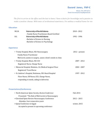 Durand Jones, FNP-C
Phone: 701-509-6511
Email: durand.jones.fnp@gmail.com
The first to arrive at the office and the last to leave, I have a desire for knowledge and a passion to
make a positive change. With years of professional experience, I’m seeking a medical home for my
NP qualifications.
Education
M.S.N. Universityof NorthDakota 2010 - 2012
- Family Nurse Practitioner,Board Certified
B.S. UniversityofNorthDakota 1992 - 1996
-Bachelor of Science in Nursing
-Bachelor of Science in Psychology
Experience
• Trinity Hospital, Minot, ND:Neurosurgery
Family Nurse Practitioner
Mid-Level, assists in surgery, assess client’s needs in clinic
2012 – present
• Trinity Hospital, Minot, ND:ICU
Registered Nurse, Charge Nurse
2007 - 2012
• Memorial Hospital, Modesto, CA: Medical Surgical Floor
Registered TravelNurse
2002 - 2007
• St. Andrew’s Hospital, Bottineau, ND: Rural Hospital 1997 - 2012
Floor Nurse, ER Nurse, CCU, Charge Nurse,
responding to needs, aiding in deliveries
Presentations/Conferences
• North American Spine Society,BostonConference Fall, 2014
Presented: “The Role of Mid-Levels in Neurosurgery
• Cleveland Spine Review Neurosurgery Conference 2012 – 2015
Attendee, fourconsecutive years
• Spinal Conference in Egypt winter, 2015
Accepted to present in upcoming conference
 