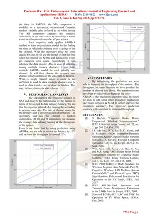 Poornima B V, Prof. Padmanayana / International Journal of Engineering Research and
Applications (IJERA) ISSN: 2248-9622 www.ijera.com
Vol. 3, Issue 4, Jul-Aug 2013, pp.772-776
775 | P a g e
the data. In SARIMA, the MA component is
modeled as a zero-mean, uncorrelated Gaussian
random variable (also referred to as white noise).
The AR component captures the temporal
correlation in the time series by modeling a future
value as a function of a number of past values.
Each cognitive node applies SARIMA
method to learn the prediction model for the finding
the time at which the primary user is going to use
the channel. When the secondary node has some
data to be sent, it will use the model to find the time
when the channel will be free and duration till it will
get occupied once again. Accordingly it will
schedule the data transfer. Also in case of selecting
among multiple primary channels, it can build
multiple SARIMA model for each primary user
channel. It will then choose the primary user
channel which can transfer the data with no failures.
When a single channel usage is alone is not
sufficient to send the data, multiple channels can be
used or data transfer can be done in batches. This
way, delivery latency is also reduced.
V. PERFORMANCE ANALYSYS
We implemented the proposed solution in
NS2 and analyze the performance of the system in
terms of throughput & data delivery latency. We did
this for cognitive networks by varying the secondary
to primary user ratio. The rate of channel usage for
the primary user is uniform poison distribution. The
secondary user use the channel is random
distribution. At the end of simulation, we measure
the average data delivery latency & the throughput
of the system.
From it we found that by using prediction using
ARIMA, we are able to reduce the latency by 10%
and increase the throughput by around 20%.
VI. CONCLUSION
By introducing the prediction, we were
able to increase the throughput of the system. The
throughput increases because we have avoided the
number of aborted data flows. Also retransmissions
have been avoided which decreases the delay.
ARIMA is the prediction algorithm used. In future
we plan to add some other prediction mechanism
like neural network & SOM to further improve the
prediction accuracy. The improved prediction
accuracy will contribute to increased throughput.
.
REFERENCES
[1] S. Haykin, “Cognitive Radio: Brain-
Empowered Wireless Communications,”
IEEE J. Selected Areas Comm., vol. 23, no.
2, pp. 201 220, Feb. 2005.
[2] I.F. Akyildiz, W.Y. Lee, M.C. Vuran, and
S. Mohanty, “NeXt Generation/Dynamic
Spectrum Access/Cognitive Radio Wireless
Networks: A Survey,” Elsevier Computer
Networks, vol. 50, no. 13, pp. 2127-2159,
Sept. 2006.
[3] W.S. Jeon, D.G. Jeong, J.A. Han, G. Ko,
and M.S. Song, “An Efficient Quiet Period
Management Scheme for Cognitive Radio
Systems,” IEEE Trans. Wireless Comm.,
vol. 7, no. 2, pp. 505-509, Feb. 2008.
[4] IEEE P802.22/D0.3.7, Draft Standard for
Wireless Regional Area Networks Part 22:
Cognitive Wireless RAN Medium Access
Control (MAC) and Physical Layer (PHY)
Specifications: Policies and Procedures for
Operation in the TV Bands, IEEE, July
2007.
[5] IEEE 802.11h-2003, Spectrum and
Transmit Power Management Extensions
in the 5 GHz Band in Europe, IEEE, 2003.
[6] Standard ECMA-392, MAC and PHY for
Operation in TV White Space, ECMA,
Dec. 2009.
 