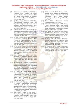 Poornima B V, Prof. Padmanayana / International Journal of Engineering Research and
Applications (IJERA) ISSN: 2248-9622 www.ijera.com
Vol. 3, Issue 4, Jul-Aug 2013, pp.772-776
776 | P a g e
[7] C. Cordeiro and K. Challapali, “C-MAC: A
Cognitive MAC Protocol for Multi-
Channel Wireless Networks,” Proc. IEEE
Int’l Symp. New Frontiers in Dynamic
Spectrum Access Networks (DySPAN), pp.
147-157, Apr. 2007.
[8] Q. Zhao, L. Tong, A. Swami, and Y. Chen,
“Decentralized Cognitive MAC for
Opportunistic Spectrum Access in Ad Hoc
Networks: A POMDP Framework,” IEEE
J. Selected Areas Comm., vol. 25, no. 3,
pp. 106-117, Apr. 2007.
[9] J. Jia, Q. Zhang, and X. Shen, “HC-MAC:
A Hardware- Constrained Cognitive MAC
for Efficient Spectrum Management,”
IEEE J. Selected Areas Comm., vol. 26, no.
1, pp. 106-117, Jan. 2008.
[10] H. Nan, T. Hyon, and S. Yoo, “Distributed
Coordinated Spectrum Sharing MAC
Protocol for Cognitive Radio,” Proc. IEEE
Int’l Symp. New Frontiers in Dynamic
Spectrum Access Networks (DySpan), pp.
240-249, Apr. 2007.
[11] H. Su and X. Zhang, “Cross-Layer Based
Opportunistic MAC Protocols for QoS
Provisionings over Cognitive Radio
Wireless Networks,” IEEE J. Selected
Areas Comm., vol. 26, no. 1, pp. 118-129,
Jan. 2008.
[12] S.M. Mishra, A. Sahai, and R.W.
Brodersen, “Cooperative Sensing among
Cognitive Radios,” Proc. IEEE Int’l Conf.
Comm. (ICC ’06), pp. 1658-1663, June
2006.
[13] A. Ghasemi and E.S. Sousa, “Collaborative
Spectrum Sensing for Opportunistic Access
in Fading Environments,” Proc. IEEE First
Int’l Symp. New Frontiers in Dynamic
Spectrum Access Networks (DySPAN), pp.
131-136, Nov. 2005.
[14] E. Visotsky, S. Kuffner, and R. Peterson,
“On Collaborative Detection of TV
Transmissions in Support of Dynamic
Spectrum Sharing,” Proc. IEEE First Int’l
Symp. New Frontiers in Dynamic
Spectrum Access Networks (DySPAN), pp.
338-345, Nov. 2005.
[15] M. Timmers, A. Dejonghe, L.V. Perre, and
F. Catthoor, “A Distributed Multichannel
MAC Protocol for Cognitive Radio
Networks with Primary User Recognition,”
Proc. Second Int’l Conf. Cognitive Radio
Oriented Wireless Networks and Comm.,
pp. 216-223, Apr. 2007.
[16] Y.-C. Liang, Y. Zang, E. Peh, and A.T.
Hoang, “Sensing- Throughput Tradeoff for
Cognitive Radio Networks,” IEEE Trans.
Wireless Comm., vol. 7, no. 4, pp. 1326-
1337, Apr. 2008.
[17] H.A.B. Salameh, M.M. Krunz, and O.
Younis, “MAC Protocol for Opportunistic
Cognitive Radio Networks with Soft
Guarantees,” IEEE Trans. Mobile
Computing, vol. 8, no. 10, pp. 1339-1352,
Oct. 2009.
[18] W.C. Jakes, Microwave Mobile
Communications. IEEE, 1994.
[19] J. Polastre, R. Szewczyk, and D. Culler,
“Telos: Enabling Ultra- Low Power
Wireless Research,” Proc. Fourth Int’l
Symp. Information Processing in Sensor
Networks (IPSN ’05), Apr. 2005.
[20] S.S. Jeong, W.S. Jeon, and D.G. Jeong,
“Collaborative Spectrum Sensing for
Multiuser Cognitive Radio Systems,” IEEE
Trans. Vehicular Technology, vol. 58, no.
5, pp. 2564-2569, June 2009.
[21] Y. Zeng and Y.-C. Liang, “Spectrum-
Sensing Algorithms for Cognitive Radio
Based on Statistical Covariances,” IEEE
Trans. Vehicular Technology, vol. 58, no.
4, pp. 1804-1815, May 2009.
[22] Y. Zeng and Y.-C. Liang, “Eigenvalue-
Based Spectrum Sensing Algorithms for
Cognitive Radio,” IEEE Trans. Comm.,
vol. 57, no. 6, pp. 1784-1793, June 2009.
 