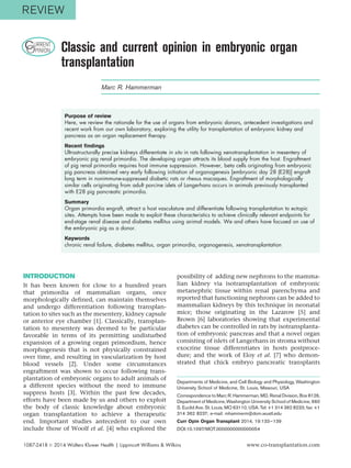 CURRENT
OPINION Classic and current opinion in embryonic organ
transplantation
Marc R. Hammerman
Purpose of review
Here, we review the rationale for the use of organs from embryonic donors, antecedent investigations and
recent work from our own laboratory, exploring the utility for transplantation of embryonic kidney and
pancreas as an organ replacement therapy.
Recent findings
Ultrastructurally precise kidneys differentiate in situ in rats following xenotransplantation in mesentery of
embryonic pig renal primordia. The developing organ attracts its blood supply from the host. Engraftment
of pig renal primordia requires host immune suppression. However, beta cells originating from embryonic
pig pancreas obtained very early following initiation of organogenesis [embryonic day 28 (E28)] engraft
long term in nonimmune-suppressed diabetic rats or rhesus macaques. Engraftment of morphologically
similar cells originating from adult porcine islets of Langerhans occurs in animals previously transplanted
with E28 pig pancreatic primordia.
Summary
Organ primordia engraft, attract a host vasculature and differentiate following transplantation to ectopic
sites. Attempts have been made to exploit these characteristics to achieve clinically relevant endpoints for
end-stage renal disease and diabetes mellitus using animal models. We and others have focused on use of
the embryonic pig as a donor.
Keywords
chronic renal failure, diabetes mellitus, organ primordia, organogenesis, xenotransplantation
INTRODUCTION
It has been known for close to a hundred years
that primordia of mammalian organs, once
morphologically defined, can maintain themselves
and undergo differentiation following transplan-
tation to sites such as the mesentery, kidney capsule
or anterior eye chamber [1]. Classically, transplan-
tation to mesentery was deemed to be particular
favorable in terms of its permitting undisturbed
expansion of a growing organ primordium, hence
morphogenesis that is not physically constrained
over time, and resulting in vascularization by host
blood vessels [2]. Under some circumstances
engraftment was shown to occur following trans-
plantation of embryonic organs to adult animals of
a different species without the need to immune
suppress hosts [3]. Within the past few decades,
efforts have been made by us and others to exploit
the body of classic knowledge about embryonic
organ transplantation to achieve a therapeutic
end. Important studies antecedent to our own
include those of Woolf et al. [4] who explored the
possibility of adding new nephrons to the mamma-
lian kidney via isotransplantation of embryonic
metanephric tissue within renal parenchyma and
reported that functioning nephrons can be added to
mammalian kidneys by this technique in neonatal
mice; those originating in the Lazarow [5] and
Brown [6] laboratories showing that experimental
diabetes can be controlled in rats by isotransplanta-
tion of embryonic pancreas and that a novel organ
consisting of islets of Langerhans in stroma without
exocrine tissue differentiates in hosts postproce-
dure; and the work of Eloy et al. [7] who demon-
strated that chick embryo pancreatic transplants
Departments of Medicine, and Cell Biology and Physiology, Washington
University School of Medicine, St. Louis, Missouri, USA
Correspondence to Marc R. Hammerman, MD, Renal Division, Box 8126,
Department of Medicine,Washington University School of Medicine, 660
S. Euclid Ave. St. Louis, MO 63110, USA. Tel: +1 314 362 8233; fax: +1
314 362 8237; e-mail: mhammerm@dom.wustl.edu
Curr Opin Organ Transplant 2014, 19:133–139
DOI:10.1097/MOT.0000000000000054
1087-2418 ß 2014 Wolters Kluwer Health | Lippincott Williams & Wilkins www.co-transplantation.com
REVIEW
 