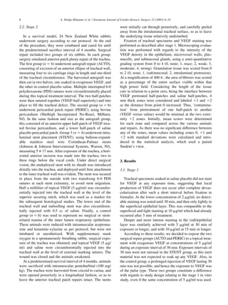 2.2. Stage 2
In a survival model, 24 New Zealand White rabbits
underwent surgery according to our protocol. At the end
of the procedure, they were extubated and cared for until
the predetermined sacriﬁce interval of 4 months. Surgical
repair included two groups of six rabbits. In each group,
surgery simulated anterior patch plasty repair of the trachea.
The ﬁrst group (n ¼ 6) underwent autograft repair (AUTO),
consisting of excision of an anterior ellipse of tracheal wall,
measuring four to six cartilage rings in length and one-third
of the tracheal circumference. The harvested autograft was
then cut in two halves, one soaked in exogenous VEGF, and
the other in control placebo saline. Multiple interrupted 6-0
polydioxanone (PDS) sutures were circumferentially placed
during this topical treatment interval. The two half-patches
were then sutured together (VEGF-half superiorly) and into
place to ﬁll the tracheal defect. The second group (n ¼ 6)
underwent pericardial patch repair (PERIC), using bovine
pericardium (Shelhigh Incorporated No-React, Milburn,
NJ). In the same fashion and size as the autograft group,
this consisted of an anterior upper half-patch of VEGF-trea-
ted bovine pericardium, and a lower half-patch of saline
placebo pericardial patch. Group 3 (n ¼ 6) underwent intra-
luminal stent placement (STENT), using balloon-expand-
able stainless steel wire Corinthean-Palmaz stents
(Johnson & Johnson Interventional Systems, Warren, NJ),
measuring 5 £ 17 mm. After exposure of the trachea, a hori-
zontal anterior incision was made into the trachea, two to
three rings below the vocal cords. Under direct surgical
vision, the undeployed stent with its sheath was introduced
distally into the trachea, and deployed until ﬁrm attachment
to the inner tracheal wall was evident. The stent was secured
in place from the outside with two transﬁxing 6-0 PDS
sutures at each stent extremity, to avoid stent migration.
Half a milliliter of topical VEGF (5 mg/ml) was circumfer-
entially injected into the tracheal wall at the level of the
superior securing stitch, which was used as a marker for
the subsequent histological studies. The lower end of the
tracheal wall and indwelling stent was also circumferen-
tially injected with 0.5 cc of saline. Finally, a control
group (n ¼ 6) was used to represent no surgical or stent-
related trauma of the inner lumen respiratory epithelium.
These animals were induced with intramuscular aceproma-
zine and ketamine-xylazine as per protocol, but were not
intubated or anesthetized. With supplementary mask
oxygen in a spontaneously breathing rabbit, surgical expo-
sure of the trachea was obtained, and topical VEGF (5 mg/
ml) and saline were circumferentially injected into the
tracheal wall at the level of external marking sutures. The
wound was closed and the animals awakened.
At a predetermined survival interval of 4 months, animals
were sacriﬁced with intramuscular pentobarbital (100 mg/
kg). The trachea were harvested from cricoid to carina, and
were opened posteriorly in a longitudinal fashion, so as to
leave the anterior tracheal patch repairs intact. The stents
were initially cut through posteriorly, and carefully peeled
away from the intraluminal tracheal surface, so as to leave
the underlying tissue relatively undisturbed.
Fixation of tracheal specimens and VEGF staining was
performed as described after stage 1. Microscoping evalua-
tion was performed with regards to the intensity of the
VEGF density in the epithelium, microvessel walls, plas-
macells, and submucosal glands, using a semi-quantitative
grading system from 0 to 4 (0, none; 1, trace; 2, weak; 3,
moderate; 4, strong). Granulation tissue was scored from 0
to 2 (0, none; 1, (sub)mucosal; 2, intraluminal protrusion).
At a magniﬁcation of 400 £ , the area of ﬁbrosis was scored
as a percentage of the entire surface visible within that
high power ﬁeld. Considering the length of the tissue
cuts in relation to a point zero, being the interface between
VEGF pretreated half-patches and saline half-patches, 4
mm thick zones were considered and labeled 11 and 12
as the distance from point 0 increased. Thus, ‘contamina-
tion’ from pretreatment of one half-patch to another
(VEGF versus saline) would be minimal at the two extre-
mity 12 zones. Initially, mean scores were determined
for each zone and compared across the various animals
and repairs. As there was no signiﬁcant difference between
any of the zones, mean values including zones 0, 11 and
12 with standard deviations were calculated and intro-
duced in the statistical analysis, which used a paired
Student’s t-test.
3. Results
3.1. Stage 1
Tracheal specimens soaked in saline placebo did not stain
for VEGF at any exposure time, suggesting that local
production of VEGF does not occur after complete devas-
cularization after such a short interval before ﬁxation in
formalin. At the lower concentration of 2 mg/ml, no detect-
able staining was noted until 30 min, and then only lightly in
the superﬁcial epithelial layer. This was comparable to the
superﬁcial and light staining at 10 mg/ml which had already
occurred after 5 min of treatment.
Deeper and more intense staining in the (sub)epithelial
layer was similarly achieved with 5 mg/ml at 30 min of
exposure or longer, and with 10 mg/ml at 15 min or longer.
According to these results, we decided to expose the two
surgical repair groups (AUTO and PERIC) to a topical treat-
ment with exogenous VEGF at concentrations of 5 mg/ml
during an exposure interval of 30 min. Exposure intervals of
30 min were not rational in the STENT group, as this inert
material was not expected to soak up any VEGF. Also, in
the control group, a prolonged injection of VEGF lasting 30
min was not possible, and hence the exposure to VEGF was
of the pulse type. These two groups constitute a difference
with regards to study design relating to the stage 1 in vitro
study, even if the same concentration of 5 mg/ml was used.
A. Dodge-Khatami et al. / European Journal of Cardio-thoracic Surgery 23 (2003) 6–148
 