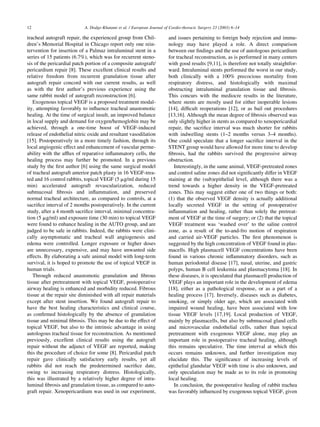 tracheal autograft repair, the experienced group from Chil-
dren’s Memorial Hospital in Chicago report only one rein-
tervention for insertion of a Palmaz intraluminal stent in a
series of 15 patients (6.7%), which was for recurrent steno-
sis of the pericardial patch portion of a composite autograft/
pericardium repair [8]. These excellent clinical results and
relative freedom from recurrent granulation tissue after
autograft repair concord with our current results, as well
as with the ﬁrst author’s previous experience using the
same rabbit model of autograft reconstruction [6].
Exogenous topical VEGF is a proposed treatment modal-
ity, attempting favorably to inﬂuence tracheal anastomotic
healing. At the time of surgical insult, an improved balance
in local supply and demand for oxygen/hemoglobin may be
achieved, through a one-time boost of VEGF-induced
release of endothelial nitric oxide and resultant vasodilation
[15]. Postoperatively in a more timely fashion, through its
local angiogenic effect and enhancement of vascular perme-
ability with the afﬂux of reparative inﬂammatory cells, the
healing process may further be promoted. In a previous
study by the ﬁrst author [6] using the same surgical model
of tracheal autograft anterior patch plasty in 16 VEGF-trea-
ted and 16 control rabbits, topical VEGF (5 mg/ml during 15
min) accelerated autograft revascularization, reduced
submucosal ﬁbrosis and inﬂammation, and preserved
normal tracheal architecture, as compared to controls, at a
sacriﬁce interval of 2 months postoperatively. In the current
study, after a 4 month sacriﬁce interval, minimal concentra-
tion (5 mg/ml) and exposure time (30 min) to topical VEGF
were found to enhance healing in the AUTO group, and are
judged to be safe in rabbits. Indeed, the rabbits were clini-
cally asymptomatic and tracheal wall angiogenesis and
edema were controlled. Longer exposure or higher doses
are unnecessary, expensive, and may have unwanted side
effects. By elaborating a safe animal model with long-term
survival, it is hoped to promote the use of topical VEGF in
human trials.
Through reduced anastomotic granulation and ﬁbrous
tissue after pretreatment with topical VEGF, postoperative
airway healing is enhanced and morbidity reduced. Fibrous
tissue at the repair site diminished with all repair materials
except after stent insertion. We found autograft repair to
have the best healing characteristics and clinical course,
as conﬁrmed histologically by the absence of granulation
tissue and minimal ﬁbrosis. This may be due to the effect of
topical VEGF, but also to the intrinsic advantage in using
autologous tracheal tissue for reconstruction. As mentioned
previously, excellent clinical results using the autograft
repair without the adjunct of VEGF are reported, making
this the procedure of choice for some [8]. Pericardial patch
repair gave clinically satisfactory early results, yet all
rabbits did not reach the predetermined sacriﬁce date,
owing to increasing respiratory distress. Histologically,
this was illustrated by a relatively higher degree of intra-
luminal ﬁbrosis and granulation tissue, as compared to auto-
graft repair. Xenopericardium was used in our experiment,
and issues pertaining to foreign body rejection and immu-
nology may have played a role. A direct comparison
between our ﬁndings and the use of autologous pericardium
for tracheal reconstruction, as is performed in many centers
with good results [9,11], is therefore not totally straightfor-
ward. Intraluminal stents performed the worst in our study,
both clinically with a 100% precocious mortality from
respiratory distress, and histologically with maximal
obstructing intraluminal granulation tissue and ﬁbrosis.
This concurs with the mediocre results in the literature,
where stents are mostly used for either inoperable lesions
[14], difﬁcult reoperations [12], or as bail out procedures
[13,16]. Although the mean degree of ﬁbrosis observed was
only slightly higher in stents as compared to xenopericardial
repair, the sacriﬁce interval was much shorter for rabbits
with indwelling stents (1–2 months versus 3–4 months).
One could speculate that a longer sacriﬁce interval in the
STENT group would have allowed for more time to develop
ﬁbrosis, had the rabbits survived the progressive airway
obstruction.
Interestingly, in the same animal, VEGF-pretreated zones
and control saline zones did not signiﬁcantly differ in VEGF
staining at the (sub)epithelial level, although there was a
trend towards a higher density in the VEGF-pretreated
zones. This may suggest either one of two things or both:
(1) that the observed VEGF density is actually additional
locally secreted VEGF in the setting of postoperative
inﬂammation and healing, rather than solely the pretreat-
ment of VEGF at the time of surgery; or (2) that the topical
VEGF treatment was ‘washed over’ to the saline control
zone, as a result of the to-and-fro motion of respiration
and carried air-VEGF particles. The ﬁrst phenomenon is
suggested by the high concentration of VEGF found in plas-
macells. High plasmacell VEGF concentrations have been
found in various chronic inﬂammatory disorders, such as
human periodontal disease [17], nasal, uterine, and gastric
polyps, human B cell leukemia and plasmacytoma [18]. In
these diseases, it is speculated that plasmacell production of
VEGF plays an important role in the development of edema
[18], either as a pathological response, or as a part of a
healing process [17]. Inversely, diseases such as diabetes,
smoking, or simply older age, which are associated with
impaired wound healing, have been associated with low
tissue VEGF levels [17,19]. Local production of VEGF,
mainly by plasmacells, but also by submucosal gland cells
and microvascular endothelial cells, rather than topical
pretreatment with exogenous VEGF alone, may play an
important role in postoperative tracheal healing, although
this remains speculative. The time interval at which this
occurs remains unknown, and further investigation may
elucidate this. The signiﬁcance of increasing levels of
epithelial glandular VEGF with time is also unknown, and
only speculation may be made as to its role in promoting
local healing.
In conclusion, the postoperative healing of rabbit trachea
was favorably inﬂuenced by exogenous topical VEGF, given
A. Dodge-Khatami et al. / European Journal of Cardio-thoracic Surgery 23 (2003) 6–1412
 