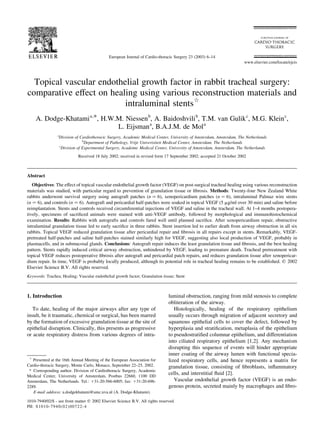 Topical vascular endothelial growth factor in rabbit tracheal surgery:
comparative effect on healing using various reconstruction materials and
intraluminal stentsq
A. Dodge-Khatamia,*, H.W.M. Niessenb
, A. Baidoshvilib
, T.M. van Gulikc
, M.G. Kleinc
,
L. Eijsmana
, B.A.J.M. de Mola
a
Division of Cardiothoracic Surgery, Academic Medical Center, University of Amsterdam, Amsterdam, The Netherlands
b
Department of Pathology, Vrije Univerisiteit Medical Center, Amsterdam, The Netherlands
c
Division of Experimental Surgery, Academic Medical Center, University of Amsterdam, Amsterdam, The Netherlands
Received 18 July 2002; received in revised form 17 September 2002; accepted 21 October 2002
Abstract
Objectives: The effect of topical vascular endothelial growth factor (VEGF) on post-surgical tracheal healing using various reconstruction
materials was studied, with particular regard to prevention of granulation tissue or ﬁbrosis. Methods: Twenty-four New Zealand White
rabbits underwent survival surgery using autograft patches (n ¼ 6), xenopericardium patches (n ¼ 6), intraluminal Palmaz wire stents
(n ¼ 6), and controls (n ¼ 6). Autograft and pericardial half-patches were soaked in topical VEGF (5 mg/ml over 30 min) and saline before
reimplantation. Stents and controls received circumferential injections of VEGF and saline in the tracheal wall. At 1–4 months postopera-
tively, specimens of sacriﬁced animals were stained with anti-VEGF antibody, followed by morphological and immunohistochemical
examination. Results: Rabbits with autografts and controls fared well until planned sacriﬁce. After xenopericardium repair, obstructive
intraluminal granulation tissue led to early sacriﬁce in three rabbits. Stent insertion led to earlier death from airway obstruction in all six
rabbits. Topical VEGF reduced granulation tissue after pericardial repair and ﬁbrosis in all repairs except in stents. Remarkably, VEGF-
pretreated half-patches and saline half-patches stained similarly high for VEGF, suggesting also local production of VEGF, probably in
plasmacells, and in submucosal glands. Conclusions: Autograft repair induces the least granulation tissue and ﬁbrosis, and the best healing
pattern. Stents rapidly induced critical airway obstruction, unhindered by VEGF, leading to premature death. Tracheal pretreatment with
topical VEGF reduces postoperative ﬁbrosis after autograft and pericardial patch repairs, and reduces granulation tissue after xenopericar-
dium repair. In time, VEGF is probably locally produced, although its potential role in tracheal healing remains to be established. q 2002
Elsevier Science B.V. All rights reserved.
Keywords: Trachea; Healing; Vascular endothelial growth factor; Granulation tissue; Stent
1. Introduction
To date, healing of the major airways after any type of
insult, be it traumatic, chemical or surgical, has been marred
by the formation of excessive granulation tissue at the site of
epithelial disruption. Clinically, this presents as progressive
or acute respiratory distress from various degrees of intra-
luminal obstruction, ranging from mild stenosis to complete
obliteration of the airway.
Histologically, healing of the respiratory epithelium
usually occurs through migration of adjacent secretory and
squamous epithelial cells to cover the defect, followed by
hyperplasia and stratiﬁcation, metaplasia of the epithelium
to pseudostratiﬁed columnar epithelium, and differentiation
into ciliated respiratory epithelium [1,2]. Any mechanism
disrupting this sequence of events will hinder appropriate
inner coating of the airway lumen with functional specia-
lized respiratory cells, and hence represents a matrix for
granulation tissue, consisting of ﬁbroblasts, inﬂammatory
cells, and interstitial ﬂuid [2].
Vascular endothelial growth factor (VEGF) is an endo-
genous protein, secreted mainly by macrophages and ﬁbro-
European Journal of Cardio-thoracic Surgery 23 (2003) 6–14
1010-7940/02/$ - see front matter q 2002 Elsevier Science B.V. All rights reserved.
PII: S1010-7940(02)00722-4
www.elsevier.com/locate/ejcts
q
Presented at the 16th Annual Meeting of the European Association for
Cardio-thoracic Surgery, Monte Carlo, Monaco, September 22–25, 2002.
* Corresponding author. Division of Cardiothoracic Surgery, Academic
Medical Center, University of Amsterdam, Postbus 22660, 1100 DD
Amsterdam, The Netherlands. Tel.: 131-20-566-6005; fax: 131-20-696-
2289.
E-mail address: a.dodgekhatami@amc.uva.nl (A. Dodge-Khatami).
 