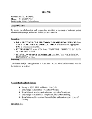 RESUME
Name: PANKAJ KUMAR
Phone: +91- 9891193922
Email: pankaj.singh0143@gmail.com
Career Objective
To obtain the challenging and responsible position in the area of software testing
where my knowledge, ability and dedication will be utilize.
Education
 B.E in ELECTRONICS & TELECOMMUNICATION ENGINEERING from
V M K V ENGINEERING COLLEGE, SALEM with First class Aggregate:
64% in all semesters in 2013.
 INTERMEDIATE with 65% from “NATIONAL INSTITUTE OF OPEN
SCHOOLING” in 2009.
 SECONDARY SCHOOL CERTIFICATE with 54% from “HIGH SCHOOL
HANSOPUR” in 2006.
Summary
Completed ISTQB Testing Course at PURE SOFTWARE, NOIDA well versed with all
the concepts in testing.
Manual Testing Proficiency:
 Strong in SDLC, STLC and Defect Life Cycle.
 Knowledge on Test Plan, Traceability Matrix.
 Knowledge of writing, reviewing and executing Test Cases.
 Knowledge on Functional, Integration, and System Testing.
 Knowledge on Regression, Compatibility and various other types of
Testing
Selenium tool
 