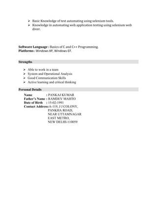  Basic Knowledge of test automating using selenium tools.
 Knowledge in automating web application testing using selenium web
diver.
Software Language : Basics of C and C++ Programming.
Platforms : Windows XP, Windows 07.
Strengths
 Able to work in a team
 System and Operational Analysis
 Good Communication Skills
 Active learning and critical thinking
Personal Details
Name : PANKAJ KUMAR
Father’s Name : RAMDEV MAHTO
Date of Birth : 15-02-1991
Contact Address:A-119, J J COLONY,
PANKHA ROAD,
NEAR UTTAMNAGAR
EAST METRO,
NEW DELHI-110059
 