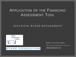 APPLICATION OF THE FINANCING
ASSESSMENT TOOL
FINANCING WATER MANAGEMENT
Effie Fachouridou
MSc Environmental Sciences
WAGENINGEN UR
 