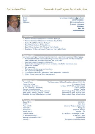 Curricullum Vitae Fernando José Fragoso Pereira de Lima
Relevant Skills
Last 8 years working at Heathrow Airport environment – see relevant projects on following page.
• Assist lead Architect to prepare all working drawings and documents from the initial design
stage, detailing and services to final hand over to the client.
• Materials research, evaluation and selection.
• Co-ordination meetings with client, main contractor and all other technicians / sub
contractors involved.
• Site supervision.
• Building co-ordination progress inspections.
• Site inspections and reports.
• IT Proficiency – AutoCAD, Navisworks, Revit (beginners), Photoshop.
• Others (Office / Invoicing / Stock Management)
Employment History
Pascall+Watson The Warehouses, 10 Black Friars Lane, London EC4V 6EJ
Clifford Tee & Gale
( Architects & Surveyors )
5 Ecclestone Street,
London, SW1W 9LY, United Kingdom
N. S. F. Projectos ( Architects ) Queluz / Portugal
Osmond Lange Arquitectos Lisboa / Portugal
Koseff, Maserow, Van der Walt, Architects Johannesburg / Rep. of South Africa
Rand Mines ( Mining & Services ) Limited Johannesburg / Rep. of South Africa
Goldfields Mining and Development Limited Johannesburg / Rep. of South Africa
Personal Details
Date of Birth : 15.12.1954
Health : Very Good
Place of Birth : Lourenço Marques, Moçambique
Nationality : Portuguese
Passport Nr. : M024024, Portugal
Marital Status : Married, 1 son
Driver’s License : L-138 055 1 7 - Passenger ( Clean )
ID Number ( Portugal ) : 10 946 726 / Lisboa
National Insurance Nr.( UK ) : SJ 24 22 96 A
Interests : Architecture, Interior Decorating
Contacts
E-mail : fernandopereiradelima@gmail.com
Mobile : 00447835801367
Address : 24, Berkeley Avenue
Cranford - Hounslow
Middlesex
TW4 6LA
United Kingdom
Qualifications
• National Architectural Technician Certificate - Portugal
• National Architectural Technician Certificate - South Africa
• Galileu AutoCAD Certificate - Portugal
• South African Institute of Draughtsmen
• South African Institute of Architectural Technologists
• Quadratica UK General Security Awareness Training Certificate
 