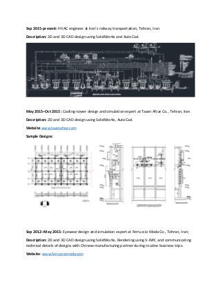 Sep 2015-present: HVAC engineer at Iran’s railway transportation, Tehran, Iran
Description: 2D and 3D CAD design using SolidWorks and AutoCad.
May 2015–Oct 2015: Cooling‐tower design and simulation expert at Tavan Afzar Co., Tehran, Iran
Description: 2D and 3D CAD design using SolidWorks, AutoCad.
Website: www.tavanafzar.com
Sample Designs:
Sep 2012–May 2015: Eyewear design and simulation expert at Ferruccio Moda Co., Tehran, Iran;
Description: 2D and 3D CAD design using SolidWorks, Rendering using V-RAY, and communicating
technical details of designs with Chinese manufacturing partner during routine business trips.
Website: www.ferrucciomoda.com
 