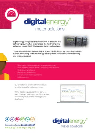 meter solutions
digitalenergy recognises the importance of data and as a
software provider, has experienced the frustrating data
collection issues that inhibits presentation and analysis.
Our overall aim is to remove the main issues
faced by clients when data issues occur.
With a digitalenergy solution there is only one
point of contact, meaning you can focus on your
business objectives and not how to get your
data flowing .
•	 Metering and data management strategy development
•	 Dedicated AMR for Half Hourly Collection across all utilities
•	 P272 Metering Solutions
•	 Automated Tenant Billing
•	 Networked Sub-Metering Systems
•	 BMS Integration
Contact us Today 0845 003 9087
www.digitalenergy.org.uk
 To avoid these issues, we are able to offer a total solution package, that includes
survey, monitoring and data strategy development, installation, commissioning
and ongoing support.
meter solutions
 