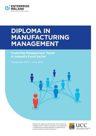 DIPLOMA IN
MANUFACTURING
MANAGEMENT
Fostering Management Talent
in Ireland’s Food Sector
September 2014 - June 2015
Enterprise Ireland is partnering with University
College Cork to offer a modular 1 year Diploma
in Manufacturing Management Programme to
its Food Sector client companies.
 