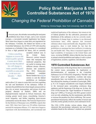 Overview  
  
n recent years, the attitudes surrounding the marijuana
prohibition have been of topic, and as new research
emerges, a movement towards legalization has begun.
More states have begun to create their own legislation for
the substance. Currently, the federal law known as the
Controlled Substances Act (CSA) of 1970 still classifies
marijuana as a Schedule I drug, meaning it is considered
to have a high potential for abuse, and no currently
accepted medical uses in
the United States.
However, current research
states that marijuana has
medicinal properties, that
are useful in treating many
different chronic illnesses,
diseases and symptoms.
The 2016 Democratic
presidential candidate
Bernie Sanders has a bill in
motion to end the federal
prohibition on marijuana
and to allow U.S. states to create their own laws regarding
the sale and distribution of the substance. Efforts to
maintain the prohibition have been largely unsuccessful as
they rely on arrest, incarceration, and seizure of private
property (Beckett & Herbert, 2009) and are
disproportionately imposed on African Americans, thus
creating greater racial issues, exacerbating America’s
racial inequality, and further impeding lower-income
communities across the nation. The National Organization
for the Reform of Marijuana Laws (NORML) reports that
since 1965, there have been over 20 million Americans
arrested for marijuana offenses. U.S. states have begun to
experiment with decriminalization, and recreational and
medicinal legalization of the substance, but remain at risk
of federal penalties for the cultivation, possession and
distribution of the substance as the law currently stands.
Proponents of change hope to continue to see decreased
incarceration rates, while opposers fear increased
substance abuse issues and health risks. Regardless of the
perspective, there is truth behind the fact that the
prohibition on marijuana has been ineffective in reducing
use and health risks. Thus, there is increased support for
legal availability of marijuana in the United States and
many, including NORML, believe that the time has come
to amend criminal prohibition and replace it with a system
of legalization, taxation, regulation, and education.
1970  Controlled  Substances  Act                    
An important piece of the drug history that is connected to
the current issues surrounding the legalization or
decriminalization of marijuana is the Controlled
Substances Act of 1970 (CSA). Originally a “flexible” and
“innovative” piece of legislation, overtime and many
amendments later, was molded into a punitive drug law
that affected the standing of cannabis (Courtwright, 2004,
p. 9). U.S. Congress amendments were largely attributed
to the increased panic surrounding continuous drug
epidemics and the beginning of the drug war. In time, the
CSA (1970) became the “legal foundation of America’s
drug war” (2004, p. 9) and gave the DEA greater control
over not only scheduling, but the maintenance and ability
to increase the penalties for illicit trafficking. The current   
punishment-based policy affects the number of arrests and
costs the country greatly on micro, meso and macro levels.
The CSA (1970) divides various plants, drugs, and
chemicals like psychotropic substances into one of five
schedules based on the substance’s medical use, potential
I
  
Changing  the  Federal  Prohibition  of  Cannabis  
Policy  Brief:  Marijuana  &  the  
Controlled  Substances  Act  of  1970    
“Unless something
happens to reverse the
trend in public opinion,
it seems more likely
than not that the federal
law will change to
make cannabis legally
available at some point
in the next two
decades.” – Mark
Kleiman
Written  by:  Emma  Nagle,  New  York  University,  April  19,  2016  
 