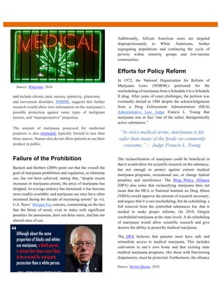 and include chronic pain, nausea, spasticity, glaucoma,
and movement disorders. NORML suggests that further
research would allow new information on the marijuana’s
possible protection against some types of malignant
tumors, and “neuroprotective” properties.
The amount of marijuana possessed for medicinal
purposes is also restricted, typically limited to less than
three ounces. Statues also do not allow patients to use their
product in public.
  
Failure  of  the  Prohibition  
Beckett and Herbert (2009) point out that the overall the
goal of marijuana prohibition and regulation, to eliminate
use, has not been achieved, stating that, “despite recent
increases in marijuana arrests, the price of marijuana has
dropped; its average potency has increased; it has become
more readily available; and marijuana use rates have often
increased during the decade of increasing arrests” (p. iv).
U.S. News’ Morgan Fox concurs, commenting on the fact
that the threat of arrest, even in states with significant
penalties for possession, does not deter users, and has not
altered rates of use.
Additionally, African American users are targeted
disproportionately to White Americans, further
segregating populations and continuing the cycle of
poverty within minority groups and low-income
communities.
Efforts  for  Policy  Reform  
In 1972, the National Organization for Reform of
Marijuana Laws (NORML) petitioned for the
rescheduling of marijuana from a Schedule I to a Schedule
II drug. After years of court challenges, the petition was
eventually denied in 1986 despite the acknowledgement
from a Drug Enforcement Administration (DEA)
Administrative Law Judge Francis L. Young that
marijuana was in fact “one of the safest, therapeutically
active substances.”
The reclassification of marijuana could be beneficial in
that it would allow for scientific research on the substance,
but not enough to protect against current medical
marijuana programs, recreational use, or change federal
penalties and interference. The Drug Policy Alliance
(DPA) also notes that reclassifying marijuana does not
mean that the DEA or National Institute on Drug Abuse
(NIDA) would approve the amount of research necessary,
and argues that it is not rescheduling, but de-scheduling, a
full removal from the controlled substances list, that is
needed to make proper reforms. (In 2010, Oregon
rescheduled marijuana at the state level). A de-scheduling
of marijuana would allow scientific research and give
doctors the ability to prescribe medical marijuana.
The DPA believes that patients must have safe and
immediate access to medical marijuana. This includes
cultivation in one’s own home and that existing state
medical marijuana programs, like those with functioning
dispensaries, must be protected. Furthermore, the alliance
“In strict medical terms, marijuana is far
safer than many of the foods we commonly
consume.” – Judge Francis L. Young
Source: Wikipedia, 2016
Source: Bernie Quotes, 2016
 
