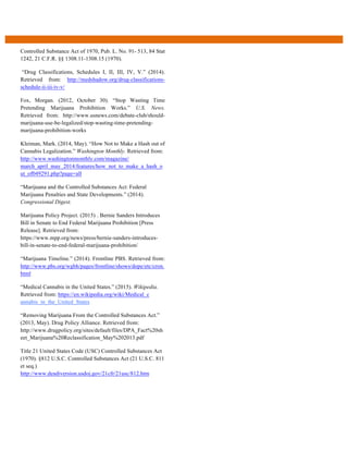 Controlled Substance Act of 1970, Pub. L. No. 91- 513, 84 Stat
1242, 21 C.F.R. §§ 1308.11-1308.15 (1970).
“Drug Classifications, Schedules I, II, III, IV, V.” (2014).
Retrieved from: http://medshadow.org/drug-classifications-
schedule-ii-iii-iv-v/
Fox, Morgan. (2012, October 30). “Stop Wasting Time
Pretending Marijuana Prohibition Works.” U.S. News.
Retrieved from: http://www.usnews.com/debate-club/should-
marijuana-use-be-legalized/stop-wasting-time-pretending-
marijuana-prohibition-works
Kleiman, Mark. (2014, May). “How Not to Make a Hash out of
Cannabis Legalization.” Washington Monthly. Retrieved from:
http://www.washingtonmonthly.com/magazine/
march_april_may_2014/features/how_not_to_make_a_hash_o
ut_of049291.php?page=all
“Marijuana and the Controlled Substances Act: Federal
Marijuana Penalties and State Developments.” (2014).
Congressional Digest.
Marijuana Policy Project. (2015)  . Bernie Sanders Introduces
Bill in Senate to End Federal Marijuana Prohibition [Press
Release]. Retrieved from:
https://www.mpp.org/news/press/bernie-sanders-introduces-
bill-in-senate-to-end-federal-marijuana-prohibition/
“Marijuana Timeline.” (2014). Frontline PBS. Retrieved from:
http://www.pbs.org/wgbh/pages/frontline/shows/dope/etc/cron.
html
“Medical Cannabis in the United States.” (2015). Wikipedia.
Retrieved from: https://en.wikipedia.org/wiki/Medical_c
annabis_in_the_United_States
“Removing Marijuana From the Controlled Substances Act.”
(2013, May). Drug Policy Alliance. Retrieved from:
http://www.drugpolicy.org/sites/default/files/DPA_Fact%20sh
eet_Marijuana%20Reclassification_May%202013.pdf
Title 21 United States Code (USC) Controlled Substances Act
(1970). §812 U.S.C. Controlled Substances Act (21 U.S.C. 811
et seq.)
http://www.deadiversion.usdoj.gov/21cfr/21usc/812.htm
  
 