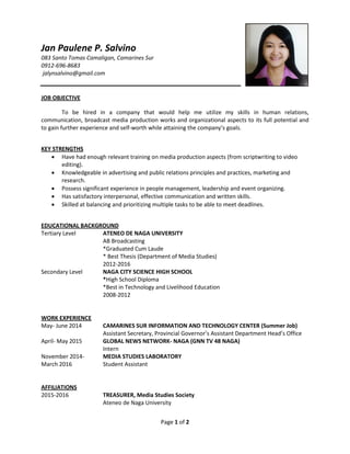 Page 1 of 2
Jan Paulene P. Salvino
083 Santo Tomas Camaligan, Camarines Sur
0912-696-8683
jalynsalvino@gmail.com
JOB OBJECTIVE
To be hired in a company that would help me utilize my skills in human relations,
communication, broadcast media production works and organizational aspects to its full potential and
to gain further experience and self-worth while attaining the company’s goals.
KEY STRENGTHS
 Have had enough relevant training on media production aspects (from scriptwriting to video
editing).
 Knowledgeable in advertising and public relations principles and practices, marketing and
research.
 Possess significant experience in people management, leadership and event organizing.
 Has satisfactory interpersonal, effective communication and written skills.
 Skilled at balancing and prioritizing multiple tasks to be able to meet deadlines.
EDUCATIONAL BACKGROUND
Tertiary Level ATENEO DE NAGA UNIVERSITY
AB Broadcasting
*Graduated Cum Laude
* Best Thesis (Department of Media Studies)
2012-2016
Secondary Level NAGA CITY SCIENCE HIGH SCHOOL
*High School Diploma
*Best in Technology and Livelihood Education
2008-2012
WORK EXPERIENCE
May- June 2014 CAMARINES SUR INFORMATION AND TECHNOLOGY CENTER (Summer Job)
Assistant Secretary, Provincial Governor’s Assistant Department Head’s Office
April- May 2015 GLOBAL NEWS NETWORK- NAGA (GNN TV 48 NAGA)
Intern
November 2014- MEDIA STUDIES LABORATORY
March 2016 Student Assistant
AFFILIATIONS
2015-2016 TREASURER, Media Studies Society
Ateneo de Naga University
 