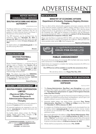 Monday, December 29, 2014 | KUENSEL
ADVERTISEMENTPAGE 11
NOTICE INVITING
CONSULTANCY SERVICE
BHUTAN INFOCOMM AND MEDIA
AUTHORITY
BICMA/PRO/2014-15/1148
The Bhutan InfoComm and Media Authority invites
sealed bids from eligible consultancy firm for up
gradation of online licencing System and Design &
Development of the website of this office.
The RFP document can be purchased from the
Authority’s office from December 26, 2014 till
January 26, 2015 during the office hours and shall
be submitted on or before 12 noon of January 27,
2015.
For details please visit www.bicma.gov.bt or visit
the office during office hours.
Director
PUBLIC ANNOUNCEMENT
On account of annual closing of accounts for 2014, the Bank shall remain closed for
public transactions on the 1st January 2015.
Valued clients are requested to complete their banking transactions for 2014 on or
before 31st December 2014.
Our ATM service will be available as usual for the convenience of our
clients.
We wish all our clients a very Happy New Year, 2015.
TO ADVERTISE IN KUENSEL: Call 326191 or fax
326638; or email us at advertisement@kuensel.com.bt;
TO SUBSCRIBE: call 327463;
FOR NEWS: call 324684/322483
ANNOUNCEMENT
BHUTAN FOOTBALL
FEDERATION
BFF/ADM-7/2010/11320
Bhutan Football Federation is conducting the U-19
selection camp at Gelephu from January 18 to
24, 2015. Interested players who want to come
for selection have to report on January 17, 2015.
Eligibility date of birth- January 1, 1997 and after.
Food and lodge will be provided.
Note: The players must bring their ORIGINAL
CID, parents census details & consent letter.
Please contact Mr. Ngawang Dhendup- 17677799
and 322350 (O) for more information.
General Secretary
VACANCY ANNOUNCEMENT
BHUTAN POWER CORPORATION
LIMITED
(Registered Office Thimphu)
Human Resources &
Administration Department
Thimphu
The Bhutan Power Corporation Limited is pleased to
announce 11 vacant post for various position.
All interested applicants are requested to visit our
website: www.bpc.bt for detailed information and
other related criteria.
For further details, please contact the Manager,
HRMD, HRAD, Head Office, Thimphu at 02-
337637 or 17265487 during office hours.
Management
NOTIFICATION
MINISTRY OF ECONOMIC AFFAIRS
Department of Industry, Company Registry Division
Thimphu
This is to inform all the unlisted public companies and private companies which fall
within small and medium companies (SMCs) category defined in section 3 (e) of
the Accounting Standards Rules for Companies in Bhutan, 2012, that the annual
audited accounts to be submitted as part of Annual Returns under section 57 of
the Companies Act, 2000 shall be prepared in accordance with the Bhutanese
Accounting Standards for SMCs, as mandated by section 4 of the Accounting
Standards Rules for Companies in Bhutan, 2012.
Please note that failure to implement BAS for SMCs with effect from January 1,
2015 will be amount to violation of Companies Act of Bhutan, 2000 and shall invite
severe penalties under section 140 of the Companies Act.
Registrar of Companies
INVITATION FOR QUOTATION
GEWOG ADMINISTRATION
DOPSHARI
Dopshari/act-2014/15
1. The Gewog Administration, Dop-Shari, paro Dzongkhag invites sealed
quotations from eligible and qualified suppliers registered having valid licence
for “The fabrication galvanization & supply of GI Irrigation Channels
under Dop-Shari Gweog”.
2. Bidding will be conducted through the National Competitive Bidding procedures
specified in the RGoB Procurement Rules and Regulations, and are open to all
bidders as defined in section V of the bidding documents.
3. Interested eligible bidders may obtain further information Gup, Gewog
Administration, Dop-Shari from 9:00am to 4:00pm during office hours
from December 11, 2014 to January 15, 2015.
4. A complete set of bidding documents in English may be downloaded from the
Dzongkhag website www.paro.gov.bt and must produce revenue receipts
for payment of non-refundable fees of Nu. 500 to the address below during
submission of bids.
5. Bids must be delivered to the address at: Gup, Gewog Administration, Dop-
Shari, Paro Dzongkhag on or before 10:00 am January 16, 2015. Electronic
bidding “Shall not” be permitted. Late bids will be rejected. Bids will be opened
physically in the presence of the bidder’s representatives who choose to attend
in person at the above address at 10.00 am on January 16, 2015.
6. All bids shall be accompanied by a bid security of Nu. 20,000.
Gup
 