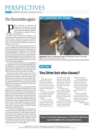 PAGE 4
PERSPECTIVES
KUENSEL | Monday, December 29, 2014
MANAGING DIRECTOR - Bachu Phub Dorji, MANAGING EDITOR - Ugyen Penjor, DEPUTY MANAGING DIRECTOR - Thinley Dorji,
CHIEF PHOTOGRAPHER - Karma Dupchu, PRINTING GM - Karma Nima, CIRCULATION MANAGER - Ugyen Norbu, KANGLUNG REGIONAL MANAGER - Ugyen Wangdi
MY COUNTRY, MY TOWN
On thromdes again
P
ublic opinion on electing 20
thrompons and their team as early
as 2016, it seems, is divided. But that
is good. We need different opinions,
if not debate on important issues,
including the thromde issue.
By 2016, there will be 20 thrompons, 140
thromde thuemis (representatives) and 20 yenlag
throm thuemis. The law says it and we will have
them under the recently amended Local Govern-
ment Act. The Election Commission is of the view
that it is now or never.
This is good. If having local governments in
place, especially the thromde tshogde can ensure
balanced regional development and improve the
lives and opportunities of people outside Thimphu
and Phuentsholing, it is high time, if not late. The
Local Government Act empowers, rather mandates,
the dzongkhag tshogde to promote balanced socio-
economic development, planned growth of a town
by preparing urban development plan among a
host of other responsibilities.
Towns outside the capital and a few dzongkhags
are suffering from lack of planning although each
dzongkhag has a municipal body today. Residents
want them to develop like other towns because then
opportunities would follow. A good example is the
value of the land in the town and in its vicinity.
But at the moment, there seems to be a lot of
questions than answers. The main issue here is that
will having 20 thrompons and 160 elected repre-
sentatives in the next two years serve public inter-
est? The joke going around is that the job market
would improve by 2016 as it ensures at least 20 well
paid jobs, as thrompons, and more than 100 other
posts for school dropouts.
The serious question is are we biting more than
we can chew? Electing about 180 people is not only
expensive, but it is going to cost the government by
millions every month. We have strong election ma-
chinery in place led by the Election Commission of
Bhutan and we will somehow manage the election.
The question is why the rush. And this arises from
that fact that some of the dzongkhag thromdes will
be idle after having a tshogde in place. Places like
Gasa, Lhuentse and Dagana do not have a proper
town in place. Towns are not developing because
there are no economic activity or money with the
government to develop them.
But, whatever the misgivings, it is decided by the
Parliament and we will have elections in 2016. What
we are most interested in, at this stage, is the future
of our towns. The Local government Act empowers
the thromde tshogde to bring changes. If having
20 thrompons can improve life outside the capital
through better amenities, foster balanced socio-
economic development and stop people heading
to the capital, there is nothing like it.
MY SAY
Ingenuity: If there is a shortage of water, securing what is yours is not a bad
idea Photo by Thinley Dorji, Kuensel, Thimphu.
You litter but who cleans?
Sir,
I wish officials from
National Environment
Commission and the De-
partment of Roads come
across this letter. I pray they
do. It is an important issue
from the environment per-
spective.
Recently I was returning
from Wangdue and parked
in queue some distance
from Dochula towards
Wangdue.
As soon as I reached
there, I was greeted by a
long line of momo, thukpa,
milk and butter tea, ara
fried with eggs, and many
more. Well it was a chilly
afternoon and the thukpa
warmed me up. They were
more than fifty vehicles in
the queue and one or the
other in the cars bought
something.
The vendors left as
soon as I paid the money.
After finishing the thukpa,
I hunted for a place to
dispose the plastic cup but
there was no garbage bins
along the road.
As I looked around to
throw the cup, I discovered
lots of plastic cups, papers,
wrappers, and aluminum
foil containers below the
road and on the road.
I am not judging those
who threw them but if the
vendors are using them
to earn money then they
should also be responsible
to take care of the waste.
There is no two way
about it. You litter, you
clear.
The concerned agen-
cies should inspect these
places and ensure rules are
adhered. I have pictures to
show NEC if they need for
them to take action.
Tshering Palden
Babesa
Contact Circulation Department, at 327463 for additional
copies of Lomo, 2015, during office hours.
 